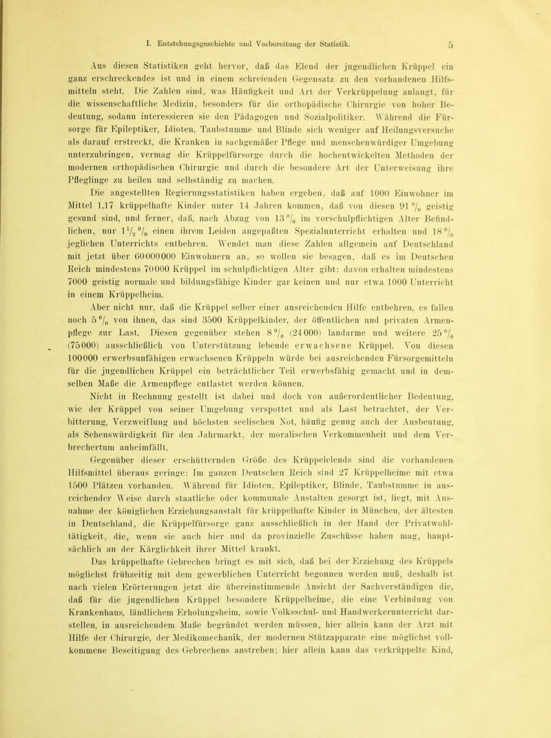 Aus diesen Statistiken geht hervor, daß das Elend der jugendlichen Krüppel ein ganz erschreckendes ist und in einem schreienden Gegensatz zu den vorhandenen Hilfs- mitteln steht. Die Zahlen sind, was Häufigkeit und Art der Verkrüppelung anlangt, für die wissenschaftliche Medizin, besonders für die orthopädische Chirurgie von hoher Be- deutung, sodann interessieren sie den Pädagogen und Sozialpolitiker. Während die Für- sorge für Epileptiker, Idioten, Taubstumme und Blinde sich weniger auf Heilungsversuche als darauf erstreckt, die Kranken in sachgemäßer Pflege und menschenwürdiger Umgebung unterzubringen, vermag die Krüppelfürsorge durch die hochentwickelten Methoden der modernen orthopädischen Chirurgie und durch die besondere Art der Unterweisung ihre Pfleglinge zu heilen und selbständig zu machen. Die angestellten Regierungsstatistiken haben ergeben, daß auf 1000 Einwohner im Mittel 1,17 krüppelhafte Kinder unter 14 Jahren kommen, daß von diesen 91% geistig gesund sind, und ferner, daß, nach Abzug von 13°/0 im vorschulpflichtigen Alter Befind- lichen, nur V/n,0^ einen ihrem Leiden angepaßten Spezialunterricht erhalten und 18°/0 jeglichen Unterrichts entbehren. Wendet man diese Zahlen allgemein auf Deutschland mit jetzt über 60000000 Einwohnern an, so wollen sie besagen, daß es im Deutschen Reich mindestens 70000 Krüppel im schulpflichtigen Alter gibt: davon erhalten mindestens 7000 geistig normale und bildungsfähige Kinder gar keinen und nur etwa 1000 Unterricht in einem Krüppelheim. Aber nicht nur, daß die Krüppel selber einer ausreichenden Hilfe entbehren, es fallen noch 5 °/0 von ihnen, das sind 3500 Krüppelkinder, der öffentlichen und privaten Armen- pflege zur Last. Diesen gegenüber stehen 8°/0 (24000) landarme und weitere 25°/0 (75000) ausschließlich von Unterstützung lebende erwachsene Krüppel. Von diesen 100000 erwerbsunfähigen erwachsenen Krüppeln würde bei ausreichenden Fürsorgemitteln für die jugendlichen Krüppel ein beträchtlicher Teil erwerbsfähig gemacht und in dem- selben Maße die Armenpflege entlastet werden können. Nicht in Rechnung gestellt ist dabei und doch von außerordentlicher Bedeutung, wie der Krüppel von seiner Umgebung verspottet und als Last betrachtet, der Ver- bitterung, Verzweiflung und höchsten seelischen Not, häufig genug auch der Ausbeutung, als Sehenswürdigkeit für den Jahrmarkt, der moralischen Verkommenheit und dem Ver- brechertum anheimfällt. Gegenüber dieser erschütternden Größe des Krüppelelends sind die vorhandenen Hilfsmittel überaus geringe: Im ganzen Deutschen Reich sind 27 Krüppelheime mit etwa 1500 Plätzen vorhanden. Während für Idioten. Epileptiker, Blinde, Taubstumme in aus- reichender Weise durch staatliche oder kommunale Anstalten gesorgt ist, liegt, mit Aus- nahme der königlichen Erziehungsanstalt für krüppelhafte Kinder in München, der ältesten in Deutschland, die Krüppelfürsorge ganz ausschließlich in der Hand der Privat Wohl- tätigkeit, die, wenn sie auch hier und da provinzielle Zuschüsse haben mag, haupt- sächlich an der Kärglichkeit ihrer Mittel krankt. Das krüppelhafte Gebrechen bringt es mit sich, daß bei der Erziehung des Krüppels möglichst frühzeitig mit dem gewerblichen Unterricht begonnen werden muß, deshalb ist nach vielen Erörterungen jetzt die übereinstimmende Ansicht der Sachverständigen die. daß für die jugendlichen Krüppel besondere Krüppelheime, die eine Verbindung von Krankenhaus, ländlichem Erholungsheim, sowie Volksschul- und Handwerkerunterricht dar- stellen, in ausreichendem Maße begründet werden müssen, hier allein kann der Arzt mit Hilfe der Chirurgie, der Medikomechanik, der modernen Stützapparate eine möglichst voll- kommene Beseitigung des Gebrechens anstreben: hier allein kann das verkrüppelte Kind.