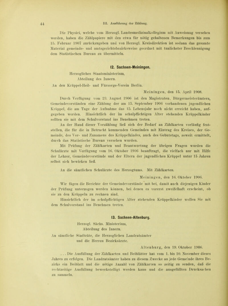 Die Phjrsici, welche vom Herzog! Landesmedizinalkollegium mit Anweisung versehen weiden, haben die Zählpapiere mit den etwa für nötig gehaltenen Bemerkungen bis zum 15. Februar 1907 zurückzugeben und von Herzog! Kreisdirektion ist sodann das gesamte Material gemeinde- und amtsgerichtsbezirksweise geordnet mit tunlichster Beschleunigung dem Statistischen Bureau zu übermitteln. 12. Sachsen-Meiningen. Herzogliches Staatsministerium. Abteilung des Innern. An den Krüppel-Heil- und Fürsorge-Verein Berlin. Mein in gen, den 15. April 1908. Durch Verfügung vom 23. August 1906 ist den Magistraten. Bürgermeisterämtern, Gemeindevorständen eine Zählung der am 15. September 190(5 vorhandenen jugendlichen Krüppel, die am Tage der Aufnahme das 15. Lebensjahr noch nicht erreicht haben, auf- gegeben worden. Hinsichtlich der im schulpflichtigen Alter stehenden Krüppelkinder sollten sie mit dem Schulvorstand ins Benehmen treten. An der Hand dieser Vorzählung ließ sich der Bedarf an Zählkarten vorläufig fest- stellen, die für die in Betracht kommenden Gemeinden mit Eintrag des Kreises, der Ge- meinde, des Vor- und Zunamens des Krüppelkindes, auch des Gebutstags, soweit ermittelt, durch das Statistische Bureau versehen wurden. Mit Prüfung der Zählkarten und Beantwortung der übrigen Fragen wurden die Schulärzte mit Verfügung vom 10. Oktober 1906 beauftragt, die vielfach nur mit Hilfe der Lehrer, Gemeindevorstände und der Eltern der jugendlichen Krüppel unter 15 Jahren selbst sich bewirken ließ. An die sämtlichen Schulärzte des Herzogtums. Mit Zählkarten. Meiningen, den 16. Oktober 1906. Wir fügen die Berichte der Gemeindevorstände mit bei, damit auch diejenigen Kinder der Prüfung unterzogen werden können, bei denen es vorerst zweifelhaft erscheint, ob sie zu den Krüppeln zu rechnen sind. Hinsichtlich der im schulpflichtigen Alter stehenden Krüppelkinder wollen Sie mit dem Schulvorstand ins Benehmen treten. 13. Sachsen-Altenburg. Herzogl. Sächs. Ministerium, Abteilung des Innern. An sämtliche Stadträte, die Herzoglichen Landratsämter und die Herren Bezirksärzte. Altenburg, den 19. Oktober 1900. . . . Die Ausfüllung der Zählkarten und Beiblätter hat vom 1. bis 10. November dieses .lalires zu erfolgen. Die Landratsämter haben zu diesem Zwecke an jede Gemeinde ihres Be- zirks ein Beiblatt und die nötige Anzahl von Zählkarten so zeitig zu senden, daß die rechtzeitige Ausfüllung bewerkstelligt werden kann und die ausgefüllten Drucksachen zu sammeln.