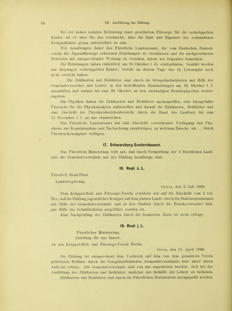 Bei der hohen sozialen Bedeutung einer geordneten Fürsorge für die verkrüppelten Kinder ist es aber für uns erwünscht, über die Zahl und Eigenart der vorhandenen Krüppelkinder genau unterrichtet zu sein. Wir beauftragen daher das Fürstliche Landratsamt, die vom Deutschen Zentral- verein für Jugendfürsorge erbetenen Erhebungen zu veranlassen und die nachgeordneten Behörden mit entsprechender Weisung zu versehen, indem wir folgendes bemerken: Die Erhebungen haben einheitlich am 10. Oktober 1. Js. stattzufinden. Gezählt werden nur diejenigen verkrüppelten Kinder, welche an diesem Tage das 15. Lebensjahr noch nicht erreicht haben. . . . Die Zählkarten und Beiblätter sind durch die Ortspolizeibehörden mit Hilfe der Gemeindevorsteher und Lehrer in den betrefi'enden Haushaltungen am 10. Oktober 1. J. auszufüllen und sodann bis zum 20. Oktober an den zuständigen Bezirksphysikus weiter- zugeben. Die Physiker haben die Zählkarten und Beiblätter nachzuprüfen, eine kurzgefaßte Übersicht für die Physikatsakten aufzustellen und darauf die Zählkarten, Beiblätter und eine Abschrift der Physikatsbezirksübersicht durch die Hand des Landrats bis zum 15. November 1. J. an uns einzureichen. Das Fürstliche Landratsamt hat eine Abschrift vorstehender Verfügung den Phy- sikern zur Kenntnisnahme und Nachachtung zuzufertigen, zu welchem Zwecke wir ... Stück Überdruckexemplare beifügen. 17. Schwarzburg-Sondershausen. Das Fürstliche Ministerium teilt mit, daß durch Vermittlung der 4 fürstlichen Land- räte die Gemeindevorstände mit der Zählung beauftragt sind. 18. Reuß ä. L. Fürstlich Reuß-Plaui. Landesregierung. (Deiz, den 2. Juli 1908. Dem Krüppel-Heil- und Fürsorge-Verein erwidern wir auf die Zuschrift vom 2. vor. Mts., daß die Zählung jugendlicher Krüppel auf dem platten Lande durch die Stationsgendarmen mit Hilfe der Genieindevorstände und in den Städten durch die Bezirksvorsteher bzw. mit Hilfe der Schuldirektion ausgeführt worden ist. Eine Nachprüfung der Zählkarten durch die beamteten Ärzte ist nicht erfolgt. 19. Reuß j. L. Fürstliches Ministerium. Abteilung für das Innere. An den Krüppel-Heil- und Fürsorge-Verein Berlin. Gera, den 15. Aprii 1908. Die Zählung ist entsprechend dem Vordruck auf dem von dem genannten Verein gelieferten Beiblatt durch die Ortspolizeibehörden (Gemeindevorstände) bzw. unter deren Aufsicht erfolgt. Die Gemeindevorstände sind von uns angewiesen worden, sich bei der Ausfüllung der Zählkarten und Beiblätter tunlichst der Beihilfe der Lehrer zu bedienen. Zählkarten und Beiblätter sind durch die Fürstlichen Bezirksärzte nachgeprüft worden.