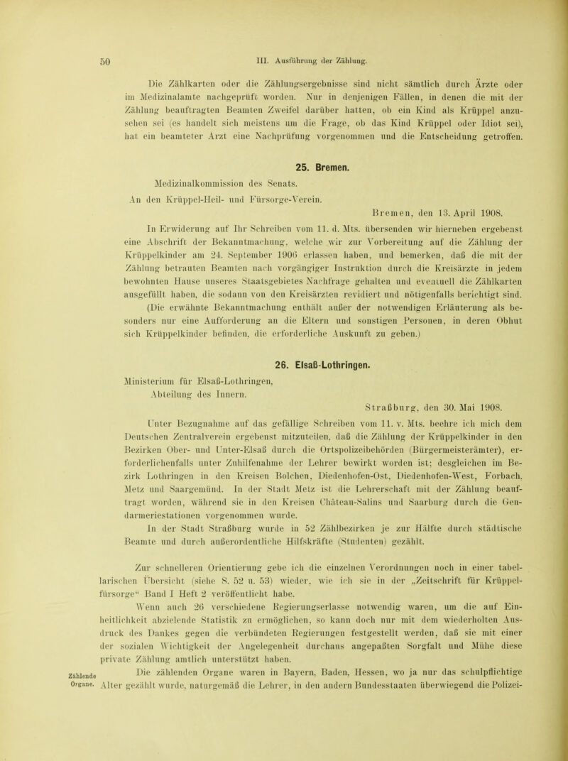 Die Zählkarten oder die Zählungsergebnisse sind nicht sämtlich durch Ärzte oder im Medizinalamte nachgeprüft worden. Nur in denjenigen Fällen, in denen die mit der Zählnng beauftragten Beamten Zweifel darüber hatten, ob ein Kind als Krüppel anzu- sehen sei (es handelt sich meistens um die Frage, ob das Kind Krüppel oder Idiot sei), hat ein beamteter Arzt eine Nachprüfung vorgenommen und die Entscheidung getroffen. 25. Bremen. Medizinalkommission des Senats. An den Krüppel-Heil- und Fürsorge-Verein. Bremen, den 13. April 1908. In Erwiderung auf Ihr Schreiben vom LI. d. Mts. übersenden wir hierneben ergebenst eine Abschrift der Bekanntmachung, welche wir zur Vorbereitung auf die Zählung der Krüppelkinder am 24. September 1906 erlassen haben, und bemerken, daß die mit der Zählung betrauten Beamten nach vorgängiger Instruktion durch die Kreisärzte in jedem bewohnten Hause unseres Staatsgebietes Nachfrage gehalten und eventuell die Zählkarten ausgefüllt haben, die sodann von den Kreisärzten revidiert und nötigenfalls berichtigt sind. (Die erwähnte Bekanntmachung enthält außer der notwendigen Erläuterung als be- sonders nur eine Aufforderung an die Eltern und sonstigen Personen, in deren Obhut sich Krüppelkinder befinden, die erforderliche Auskunft zu geben.) 26. Elsaß-Lothringen. Ministerium für Elsaß-Lothringen, Abteilung des Innern. Straßburg, den 30. Mai 1908. Unter Bezugnahme auf das gefällige Schreiben vom 11. v. Mts. beehre ich mich dem Deutschen Zentralverein ergebenst mitzuteilen, daß die Zählnng der Krüppelkinder in den Bezirken Ober- und Unter-Elsaß durch die Ortspolizeibehörden (Bürgermeisterämter), er- forderlichenfalls unter Zuhilfenahme der Lehrer bewirkt worden ist; desgleichen im Be- zirk Lothringen in den Kreisen Bolchen. Diedenhofen-Ost, Diedenhofen-West, Forbach, Metz und Saargemünd. In der Stadt Metz ist die Lehrerschaft mit der Zählung beauf- tragt worden, während sie in den Kreisen Chäteau-Salins und Saarburg durch die Gen- darmeriestationen vorgenommen wurde. In der Stadt Straßburg wurde in 52 Zählbezirken je zur Hälfte durch städtische Beamte und durch außerordentliche Hilfskräfte (Studenten) gezählt. Zur schnelleren Orientierung gebe ich die einzelnen Verordnungen noch in einer tabel- larischen Übersicht (siehe S. 52 u. 53) wieder, wie ich sie in der ..Zeitschrift für Krüppel- fürsorge Band I Heft 2 veröffentlicht habe. Wenn auch 26 verschiedene Regierungserlasse notwendig waren, um die auf Ein- heitlichkeit abzielende Statistik zu ermöglichen, so kann doch nur mit dem wiederholten Aus- druck des Dankes gegen die verbündeten Regierungen festgestellt werden, daß sie mit einer der sozialen Wichtigkeit der Angelegenheit durchaus angepaßten Sorgfalt und Mühe diese private Zählung amtlich unterstützt haben, zahlende Die zählenden Organe waren in Bayern, Baden, Hessen, wo ja nur das schalpflichtige Organe. Alter gezählt wurde, naturgemäß die Lehrer, in den andern Bundesstaaten überwiegend die Polizei-