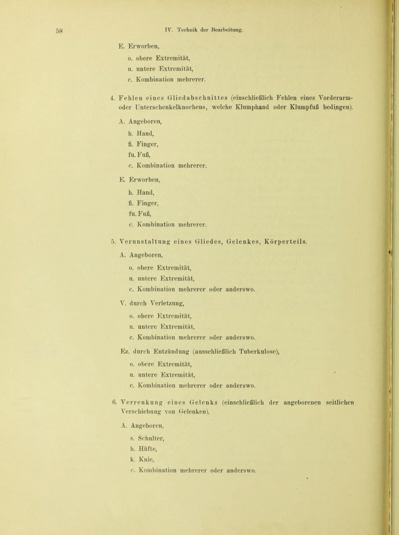 E. Erworben, o. obere Extremität, u. untere Extremität, c. Kombination mehrerer. 4. Fehlen eines Gliedabschnittes (einschließlich Fehlen eines Vorderarm- oder Unterschenkelknochens, welche Klumphand oder Klumpfuß bedingen). A. Angeboren, h. Hand, fi. Finger, fu.Fuß, c. Kombination mehrerer. E. Erworben, h. Hand, fi. Finger, fu.Fuß, c. Kombination mehrerer. 5. Verunstaltung eines Gliedes, Gelenkes, Körperteils. A. Angeboren, o. obere Extremität, u. untere Extremität, c. Kombination mehrerer oder anderswo. V. durch Verletzung, o. obere Extremität, u. untere Extremität, c. Kombination mehrerer oder anderswo. Ez. durch Entzündung (ausschließlich Tuberkulose), o. obere Extremität, u. untere Extremität, c. Kombination mehrerer oder anderswo. 6. Verrenkung eines Gelenks (einschließlich der angeborenen seitlichen Verschiebung von Gelenken). A. Angeboren, s. Schulter, h. Hüfte, k. Knie. c. Kombination mehrerer oder anderswo.