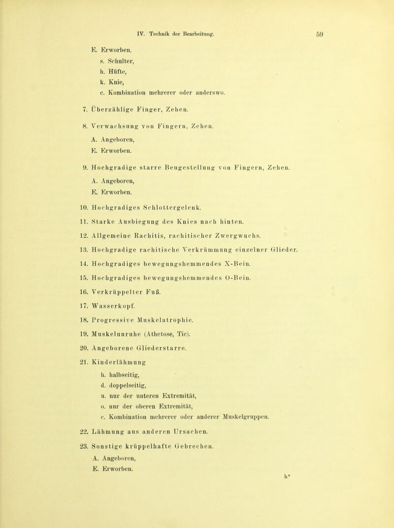 E. Erworben, s. Schulter, h. Hüfte, k. Knie, c. Kombination mehrerer oder anderswo. 7. Überzählige Finger, Zehen. 8. Verwachsung- von Fingern. Zehen. A. Angeboren, E. Erworben. 9. Hochgradige starre Beugestellung von Fingern, Zehen. A. Angeboren, E. Erworben. 10. Hochgradiges Schlottergelenk. 11. Starke Ausbiegung des Knies nach hinten. 12. Allgemeine Rachitis, rachitischer Zwergwuchs. 13. Hochgradige rachitische Verkrümmung einzelner Glieder. 14. Hochgradiges bewegungshemmendes X-Bein. 15. Hochgradiges bewegungshemmendes O-Bein. 16. Verkrüppelter Fuß. 17. Wasserkopf. 18. Progressive Muskelatrophie. 19. Muskelunruhe (Athetose, Tic). 20. Angeborene G-liederstarre. 21. Kinderlähmung h. halbseitig, d. doppelseitig, u. nur der unteren Extremität, o. nur der oberen Extremität, c. Kombination mehrerer oder anderer Muskelgruppen. 22. Lähmung aus anderen Ursachen. 23. Sonstige krüppelhafte Gebrechen. A. Angeboren, E. Erworben. h*