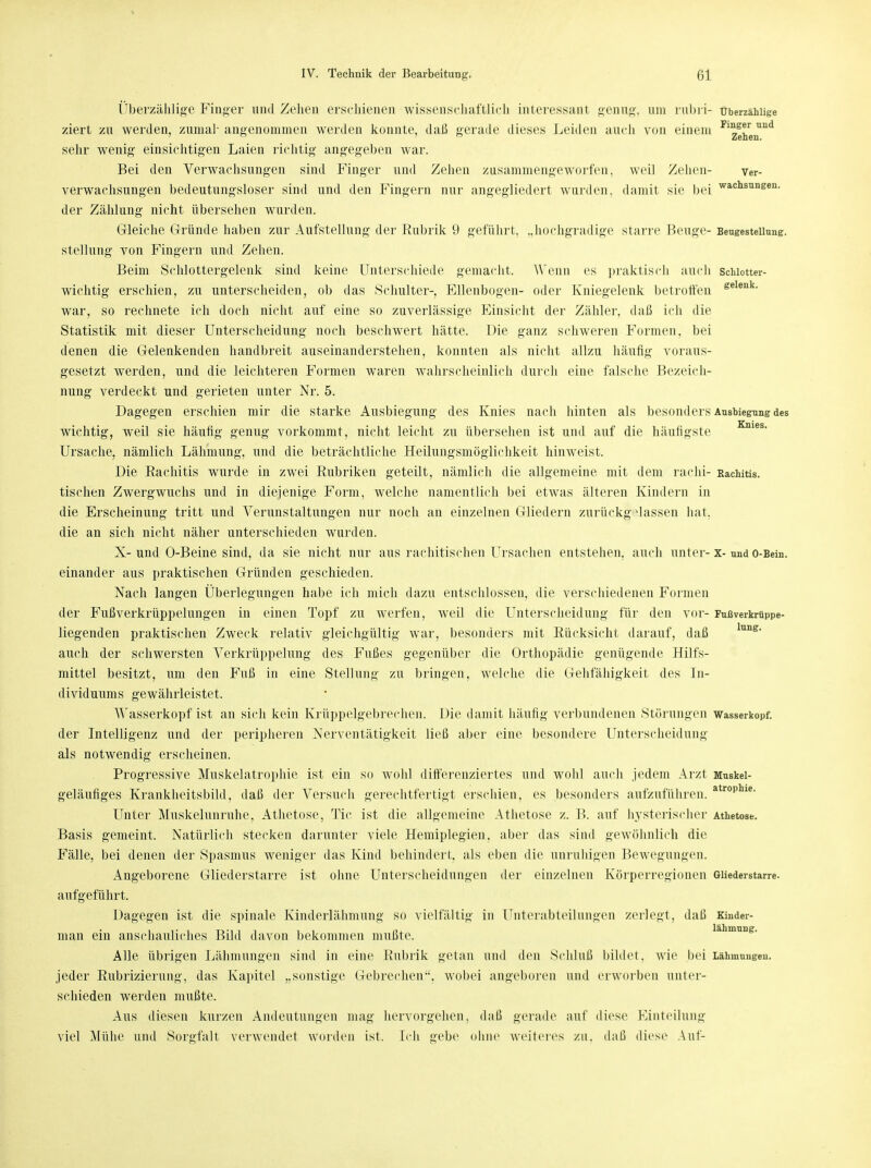 Überzählige Finger und Zehen erschienen wissenschaftlich interessant genug, um rubri- überzählige ziert zu werden, zumal- angenommen werden konnte, daß gerade dieses Leiden auch von einem Fl2gnrei)ind sehr wenig einsichtigen Laien richtig angegeben war. Bei den Verwachsungen sind Finger und Zehen zusammengeworfen, weil Zehen- ver- verwachsungen bedeutungsloser sind und den Fingern nur angegliedert wurden, damit sie bei wachsuneen- der Zählung nicht übersehen wurden. Gleiche Gründe haben zur Aufstellung der Rubrik 9 geführt, „hochgradige starre Beuge- Beugestellung. Stellung von Fingern und Zehen. Beim Schlottergelenk sind keine Unterschiede gemacht. Wenn es praktisch auch Schiotter- wichtig erschien, zu unterscheiden, ob das Schulter-, Ellenbogen- oder Kniegelenk betroffen gelenk- war, so rechnete ich doch nicht auf eine so zuverlässige Einsicht der Zähler, daß ich die Statistik mit dieser Unterscheidung noch beschwert hätte. Die ganz schweren Formen, bei denen die Gelenkenden handbreit auseinanderstehen, konnten als nicht allzu häufig voraus- gesetzt werden, und die leichteren Formen waren wahrscheinlich durch eine falsche Bezeich- nung verdeckt und gerieten unter Nr. 5. Dagegen erschien mir die starke Ausbiegung des Knies nach hinten als besonders Ausbiegung des wichtig, weil sie häufig genug vorkommt, nicht leicht zu übersehen ist und auf die häufigste Ursache, nämlich Lähmung, und die beträchtliche Heilungsmöglichkeit hinweist. Die Rachitis wurde in zwei Rubriken geteilt, nämlich die allgemeine mit dem rachi- Rachitis, tischen Zwergwuchs und in diejenige Form, welche namentlich bei etwas älteren Kindern in die Erscheinung tritt und Verunstaltungen nur noch an einzelnen Gliedern zurückg lassen hat, die an sich nicht näher unterschieden wurden. X- und O-Beine sind, da sie nicht nur aus rachitischen Ursachen entstehen, auch unter- x- und o-Bein. einander aus praktischen Gründen geschieden. Nach langen Überlegungen habe ich mich dazu entschlossen, die verschiedenen Formen der Fußverkrüppelungen in einen Topf zu werfen, Aveil die Unterscheidung für den vor- Fußverkrüppe- liegenden praktischen Zweck relativ gleichgültig war, besonders mit Rücksicht darauf, daß auch der schwersten Verkrüppelung des Fußes gegenüber die Orthopädie genügende Hilfs- mittel besitzt, um den Fuß in eine Stellung zu bringen, welche die Gehfähigkeit des In- dividuums gewährleistet. Wasserkopf ist an sich kein Krüppelgebrechen. Die damit häufig verbundenen Störungen Wasserkopf, der Intelligenz und der peripheren Nerventätigkeit ließ aber eine besondere Unterscheidung als notwendig erscheinen. Progressive Muskelatrophie ist ein so wohl differenziertes und wohl auch jedem Arzt Muskel- geläufiges Krankheitsbild, daß der Versuch gerechtfertigt erschien, es besonders aufzuführen. atrophie- Unter Muskelunruhe, Athetose, Tic ist die allgemeine Athetose z. B. auf hysterischer Athetose. Basis gemeint. Natürlich stecken darunter viele Hemiplegien, aber das sind gewöhnlich die Fälle, bei denen der Spasmus weniger das Kind behindert, als eben die unruhigen Bewegungen. Angeborene Gliederstarre ist ohne Unterscheidungen der einzelnen Körperregionen Gliederstarre, aufgeführt. Dagegen ist die spinale Kinderlähmung so vielfältig in Unterabteilungen zerlegt, daß Kinder- man ein anschauliches Bild davon bekommen mußte. Alle übrigen Lähmungen sind in eine Rubrik getan und den Schluß bildet, wie bei Lähmungen, jeder Rubrizierung, das Kapitel „sonstige Gebrechen, wobei angeboren und erworben unter- schieden werden mußte. Aus diesen kurzen Andeutungen mag hervorgehen, daß gerade auf diese Einteilung viel Mühe und Sorgfalt verwendet worden ist. Ich gebe ohne weiteres zu. daß diese Auf-