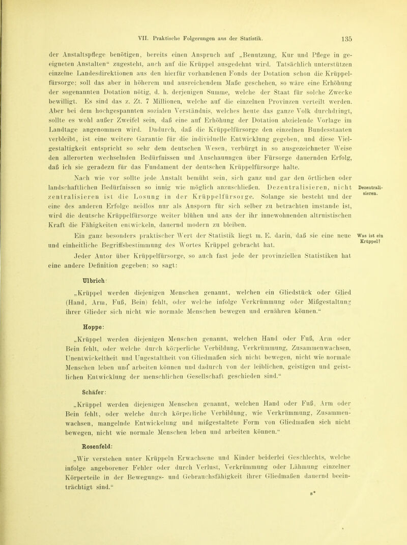 der Anstaltspflege benötigen, bereits einen Anspruch auf „Benutzung, Kur und Pflege in ge- eigneten Anstalten zugesteht, auch auf die Krüppel ausgedehnt wird. Tatsächlich unterstützen einzelne Landesdirektionen aus den hierfür vorhandenen Fonds der Dotation schon die Krüppel- fürsorge; soll das aber in höherem und ausreichendem Maße geschehen, so wäre eine Erhöhung der sogenannten Dotation nötig, d. h. derjenigen Summe, welche der Staat für solche Zwecke bewilligt. Es sind das z. Zt. 7 Millionen, welche auf die einzelnen Provinzen verteilt werden. Aber bei dem hochgespannten sozialen Verständnis, welches heute das ganze Volk durchdiingt, sollte es wohl außer Zweifel sein, daß eine auf Erhöhung der Dotation abzielende Vorlage im Landtage angenommen wird. Dadurch, daß die Krüppelfürsorge den einzelnen Bundesstaaten verbleibt, ist eine weitere Garantie für die individuelle Entwicklung gegeben, und diese Viel- gestaltigkeit entspricht so sehr dem deutschen Wesen, verbürgt in so ausgezeichneter 'Weise den allerorten wechselnden Bedürfnissen und Anschauungen über Fürsorge dauernden Erfolg, daß ich sie geradezu für das Fundament der deutschen Krüppelfürsorge halte. Nach wie vor sollte jede Anstalt bemüht sein, sich ganz und gar den örtlichen oder landschaftlichen Bedürfnissen so innig wie möglich anzuschließen. Dezentralisieren, nicht Dezentraii- zentralisieren ist die Losung in der Krüppel.fürsorge. Solange sie besteht und der eine des anderen Erfolge neidlos nur als Ansporn für sich selber zu betrachten imstande ist, wird die deutsche Krüppelfürsorge weiter blühen und aus der ihr innewohnenden altruistischen Kraft die Fähigkeiten entwickeln, dauernd modern zu bleiben. Ein ganz besonders praktischer Wert der Statistik liegt m. E. darin, daß sie eine neue Was ist ein und einheitliche Begriffsbestimmung des Wortes Krüppel gebracht hat. Krüppel. Jeder Autor über Krüppelfürsorge, so auch fast jede der provinziellen Statistiken hat eine andere Definition gegeben; so sagt: Ulbricht „Krüppel werden diejenigen Menschen genannt, welchen ein Gliedstück oder Glied (Hand, Arm, Fuß, Bein) fehlt, oder welche infolge Verkrümmung oder Mißgestaltun >; ihrer Glieder sich nicht wie normale Menschen bewegen und ernähren können. Hoppe: „Krüppel werden diejenigen Menschen genannt, welchen Hand oder Fuß, Arm oder Bein fehlt, oder welche durch körperliche Verbildung, Verkrümmung, Zusammenwachsen, Unentwickeltheit und Ungestaltheit von Gliedmaßen sich nicht bewegen, nicht wie normale Menschen leben und* arbeiten können und dadurch von der leiblichen, geistigen und geist- lichen Entwicklung der menschlichen Gesellschaft geschieden sind. Schäfer: „Krüppel werden diejenigen Menschen genannt, welchen Hand oder Fuß, Arm oder Bein fehlt, oder welche durch körpeiliehe Verbildung, wie Verkrümmung, Znsammen- wachsen, mangelnde Entwicklung und mißgestaltete Form von Gliedmaßen sich nicht bewegen, nicht wie normale Menschen leben und arbeiten können. Rosenfeld: „Wir verstehen unter Krüppeln Erwachsene und Kinder beiderlei Geschlechts, welche infolge angeborener Fehler oder durch Verlust, Verkrümmung oder Lähmung einzelner Körperteile in der Bewegungs- und Gebrauchsfähigkeit ihrer Gliedmaßen dauernd beein- trächtigt sind. 8*
