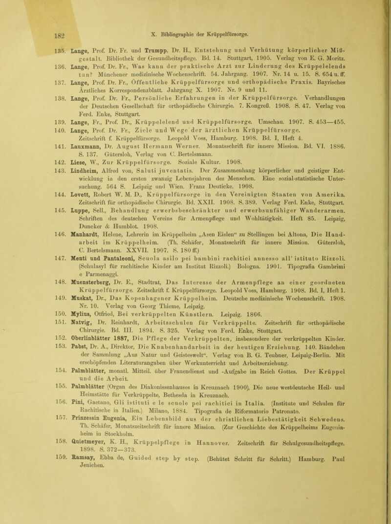 135. Lange, Prof. Dr. Fr. und Trumpp, Dr. H., Entstehung und Verhütung körperlicher Miß- gestalt. Bibliothek der Gesundheitspflege. Bd. 14. Stuttgart, 1905. Verlag von E. G. Moritz. 136. Lange, Prof. Dr. Fr., Was kann der praktische Arzt zur Linderung des Krüppelelends tun? Münchener medizinische Wochenschrift. 54. Jahrgang. 1907. Nr. 14 u. 15. S. 654u.ff. 137. Lange, Prof. Dr. Fr., Öffentliche Krüppelfürsorge und orthopädische Praxis. Bayrisches Ärztliches Korrespondenzblatt. Jahrgang X. 1907. Nr. 9 und 11. 138. Lange, Prof. Dr. Fr., Persönliche Erfahrungen in der Krüppelfürsorge. Verhandlungen der Deutschen Gesellschaft für orthopädische Chirurgie. 7. Kongreß. 1908. S. 47. Verlag von Ferd. Enke, Stuttgart. 139. Lange, Fr., Prof. Dr., Krüppelelend und Krüppelfürsorge. Umschau. 1907. S. 453—455. 140. Lange, Prof. Dr. Fr., Ziele und Wege der ärztlichen Krüppelfürsorge. Zeitschrift f. Krüppelfürsorge. Leopold Voss, Hamburg. 1908. Bd. I, Heft 4. 141. Lauxmann, Dr. August Hermann Werner. Monatsschrift für innere Mission. Bd. VI. 1886. S. 137. Gütersloh, Verlag von C. Bertelsmann. 142. Liese, W., Zur Krüppelfürsorge. Soziale Kultur. 1908. 143. Lindheim, Alfred von, Saluti juventatis. Der Zusammenhang körperlicher und geistiger Ent- wicklung in den ersten zwanzig Lebensjahren des Menschen. Eine sozial-statistische Unter- suchung. 564 S. Leipzig und Wien. Franz Deuticke. 1908. 144. Lovett, Robert W. M. D., Krüppelfürsorge in den Vereinigten Staaten von Amerika. Zeitschrift für orthopädische Chirurgie. Bd. XXII. 1908. S. 389. Verlag Ferd. Enke, Stuttgart. 145. Luppe, Seil., Behandlung erwerbsbeschränkter und erwerbsunfähiger Wanderarmen. Schriften des deutschen Vereins für Armenpflege und Wohltätigkeit. Heft 85. Leipzig, Duncker & Humblot. 1908. 146. Manhardt, Helene, Lehrerin im Krüppelheim „Asen Eislen zu Stellingen bei Altona, Die Hand- arbeit im Krüppelheim. (Th. Schäfer, Monatsschrift für innere Mission. Gütersloh, C.Bertelsmann. XXVII. 1907. S. 180 ff.) 147. Menti und Fantaleoni, Scuola asilo pei bambini rachitici annesso all' istituto Rizzoli. (Schulasyl für rachitische Kinder am Institut Rizzoli.) Bologna. 1901. Tipografia Gambrimi e Parmenaggi. 148. Muensterberg, Dr. E., Stadtrat, Das Interesse der Armenpflege an einer geordneten Krüppelfürsorge. Zeitschrift f. Krüppelfürsorge. Leopold Voss, Hamburg. 1908. Bd. I, Heft 1. 149. Muskat, Dr., Das Kopenhagener Krüppelheim. Deutsche medizinische Wochenschrift. 1908. Nr. 10. Verlag von Georg Thieme, Leipzig. 150. Mylius, Otfried, Bei verkrüppelten Künstlern. Leipzig. 1866. 151. Matvig, Dr. Reinhardt, Arbeitsschulen für Verkrüppelte. Zeitschrift für orthopädische Chirurgie. Bd. III. 1894. S. 325. Verlag von Ferd. Enke, Stuttgart. 152. Oberlinblätter 1887, Die Pflege der Verkrüppelten, insbesondere der verkrüppelten Kinder. 153. Pabst, Dr. A., Direktor, Die Knabenhandarbeit in der heutigen Erziehung. 140. Bändchen der Sammlung „Aus Natur und Geisteswelt. Verlag von B. G. Teubner, Leipzig-Berlin. Mit erschöpfenden Literaturangaben über Werkunterricht und Arbeitserziehung. 154. Palmblätter, monatl. Mitteil, über Frauendienst und -Aufgabe im Reich Gottes. Der Krüppel und die Arbeit. 155. Palmblätter (Organ des Diakonissenhauses in Kreuznach 1900), Die neue westdeutsche Heil- und Heimstätte für Verkrüppelte, Bethesda in Kreuznach. 156. Pini, Gaetano, Gli istituti e le scuole pei rachitici in Italia. (Institute und Schulen für Rachitische in Italien.) Milano, 1884. Tipografia de Riformatorio Patronato. 157. Prinzessin Eugenia, Ein Lebensbild aus der christlichen Liebestätigkeit Schwedens. Th. Schäfer, Monatszeitschrift für innere Mission. (Zur Geschichte des Krüppelheims Eugcnia- heim ia Stockholm. 158. Quietmeyer, K. H., Krüppelpflege in Hannover. Zeitschrift für Schulgesundheitspflege. 1898. S. 372—373. 159. Ramsay, Ebba de, Guided step by step. (Behütet Schritt für Schritt.) Hamburg. Paul Jenichen.