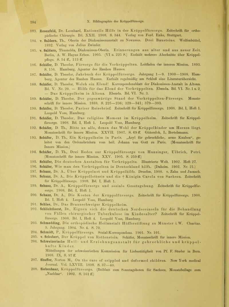 183. Rosenfeld, Dr. Leonhard, Rationelle Hilfe in der Krüppelfürsorge. Zeitschrift für ortho- pädische Chirurgie. Bd. XXII. 1908. S. 344. Verlag von Ferd. Enke, Stuttgart. 184. v. Saldern, Th., Oberin der Diakonissenanstalt zu Nowawes. Drei Bausteine. Wolfenbüttel, 1892. Verlag von Julius Zwissler. 185. v. Saldern, Thusnelda, Diakonissen-Oberin. Erinnerungen aus alter und aus neuer Zeit. Berlin, A. W. Hayns Erben. 1905. (VI u. 225 S.) Enthält mehrere Abschnitte über Krüppel- pflege. S. 54 ff., 113 ff. 18G. Schäfer, D. Theodor, Fürsorge für die Verkrüppelten. Leitfaden der inneren Mission. 1893. S. 15G. Hamburg, Agentur des Rauhen Hauses. 187. Schäfer, D. Theodor, Jahrbuch der Krüppelfürsorge. Jahrgang 1—9. 1900—1908. Ham- burg, Agentur des Rauhen Hauses. Enthält regelmäßig am Schluß eine Literaturübersicht. 188. Schäfer, D. Theodor, Welch ein Eleud! Korrespondenzblatt der Diakonissen-Anstalt in Altona. Bd. V. Nr. 20. — Hilfe für das Elend der Verkrüppelten. Ebenda. Bd. VI. Nr. 1 u. 2. — Das Krüppelheim in Altona. Ebenda. Bd. VI. Nr. 3. 189. Schäfer, D. Theodor, Der gegenwärtige Stand der Verkrüppelten-Fürsorge. Monats- schrift für innere Mission. 1888. S. 225 — 236; 329—341; 379—393. 190. Schäfer, D. Theodor, Pariser Reisebrief. Zeitschrift für Krüppelfürsorge. 1908. Bd. I, Heft 1. Leopold Voss, Hamburg. 191. Schäfer, D. Theodor, Das religiöse Moment im Krüppel heim. Zeitschrift für Krüppel- fürsorge. 1908. Bd. I, Heft 1. Leopold Voss, Hamburg. 192. Schäfer, D. Th., Bitte an alle, denen das Wohl der Krüppelkinder am Herzen liegt. Monatsschrift für innere Mission. XXVII. 1907. S. 69 ff. Gütersloh, L. Bertelsmann. 193. Schäfer, D. Th., Ein Krüppelheim in Paris. „Asyl für gebrechliche, arme Knaben, ge- leitet von den Ordensbrüdern vom heil. Johann von Gott zu Paris. (Monatsschrift für Innere Mission.) 194. Schäfer, D. Th., Drei Reden zur Krüppelfürsorge von Hunzinger, Ulbrich, Petri. (Monatsschrift für innere Mission. XXV. 1905. S. 259 ff.) 195. Schäfer, Die deutschen Anstalten für Verkrüppelte. Illustrierte Welt. 1902. Heft 27. 196. Schäfer, Wie man den Verkrüppelten in Deutschland hilft.. (Daheim. 1902. Nr. 21.) 197. Schanz, Dr. A., Uber Krüpj^elnot und Krüppelhilfe. Dresden, 1908. v. Zahn und Jaensch. 198. Schanz, Dr. A., Die Krüppellotterie und die f Königin Carola von Sachsen. Zeitschrift für Krüppelfürsorge. 1908. Bd. I, Heft 1. 199. Schanz, Dr. A., Krüppelfürsorge und soziale Gesetzgebung. Zeitschrift für Krüppelfür- sorge. 1908. Bd. I, Heft 1. 200. Schanz, Dr. A., Die Kosten der Krüppelfürsorge. Zeitschrift für Krüppelfürsorge. 1908. Bd. I, Heft 4. Leopold Voss, Hamburg. 201. Schlee, Dr., Das Braun Schweiger Krüppelheim. 202. Schlichthorst, Dr., Eignen sich die deutschen Nordseeinseln für die Behandlung von Fällen chirurgischer Tuberkulose im Kindesalter? Zeitschrift für Krüppel- rarsorge. 1908. Bd. I, Heft 4. Leopold Voss, Hamburg. 203. Schmedding, Die orthopädische Heilanstalt Hüfferstiftung zu Münster L W. Charitas. 9. Jahrgang. 1904. Nr. 4. S. 70. 204. Schmidt, P., Krüppelfürsorge. Sozial-Korrespondenz. 1901. Nr. 101. 205. v. Schubert, Der Krüppel von Rottenstein. Schäfer, Monatsschrift für innere Mission. 206. Schweizerische Heil- und Erziehungsanstalt für gebrechliche und krüppel- hafte Kinder. Mitteilungen der schweizerischen Kommission für Liebestätigkeit von Pf. F. Studer in Bern. 1908. IX, S. 97 ff. 207. Shaffer, Norton M., On the care of crippled and deformed children. New York medical Journal. Vol. LXVIH. 1898. S. 37—40. 208. Siebenhaar, Krüppelfürsorge. (Beiblatt zum Sonntagsboten für Sachsen, Monatsbeilage zum „Nachbar. 1902. S. 161 ff.)