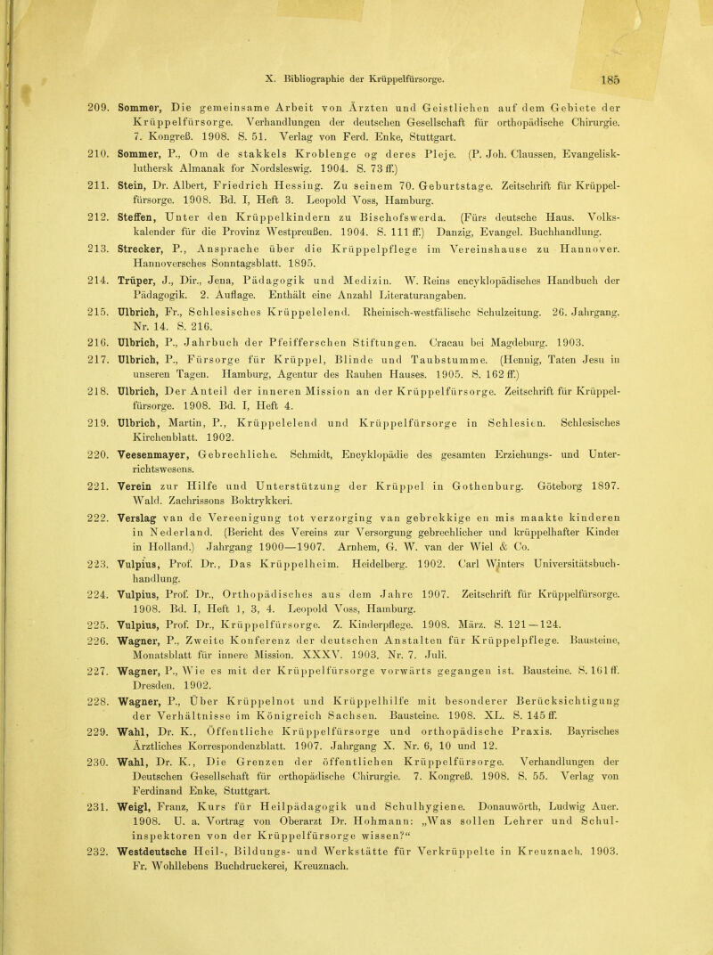 209. Sommer, Die gemeinsame Arbeit von Ärzten und Geistlichen auf dem Gebiete der Krüppelfürsorge. Verhandlungen der deutschen Gesellschaft für orthopädische Chirurgie. 7. Kongreß. 1908. S. 51. Verlag von Ferd. Enke, Stuttgart. 210. Sommer, P., Om de stakkels Kroblenge og deres Pleje. (P. Joh. Claussen, Evangelisk- luthersk Almanak for Nordsleswig. 1904. S. 73 ff.) 211. Stein, Dr. Albert, Friedrich Hessing. Zu seinem 70. Geburtstage. Zeitschrift für Krüppel- fürsorge. 1908. Bd. I, Heft 3. Leopold Voss, Hamburg. 212. Steffen, Unter den Krüppelkindern zu Bischofswerda. (Fürs deutsche Haus. Volks- kalender für die Provinz Westpreußen. 1904. S. 111 ff.) Danzig, Evangel. Buchhandlung. 213. Strecker, P., Ansprache über die Krüppelpflege im Vereinshause zu Hannover. Hannoversches Sonntagsblatt. 1895. 214. Trüper, J., Dir., Jena, Pädagogik und Medizin. W. Reins encyklopädisches Handbuch der Pädagogik. 2. Auflage. Enthält eine Anzahl Literaturangaben. 215. Ulbrich, Fr., Schlesisches Krüppelelend. Rheinisch-westfälische Schulzeitung. 26. Jahrgang. Nr. 14. S. 21G. 21G. Ulbrich, P., Jahrbuch der Pfeifferschen Stiftungen. Cracau bei Magdeburg. 1903. 217. Ulbrich, P., Fürsorge für Krüppel, Blinde und Taubstumme. (Hennig, Taten Jesu in unseren Tagen. Hamburg, Agentur des Rauhen Hauses. 1905. S. 162 ff.) 218. Ulbrich, Der Anteil der inneren Mission an der Krüppelfürsorge. Zeitschrift für Krüppel- fürsorge. 1908. Bd. I, Heft 4. 219. Ulbrich, Martin, P., Krüppelelend und Krüppelfürsorge in Schlesien. Schlesisches Kirchenblatt. 1902. 220. Veesenmayer, Gebrechliche. Schmidt, Encyklopädie des gesamten Erziehungs- und Unter- richtswesens. 221. Verein zur Hilfe und Unterstützung der Krüppel in Gothenburg. Göteborg 1897. Wald. Zachrissons Boktrykkeri. 222. Verslag van de Vereenigung tot verzorging van gebrekkige en mis maakte kinderen in Nederland. (Bericht des Vereins zur Versorgung gebrechlicher und krüppelhafter Kindel in Holland.) Jahrgang 1900—1907. Arnhem, G. W. van der Wiel & Co. 223. Vulpius, Prof. Dr., Das Krüppelheim. Heidelberg. 1902. Carl W(inters Universitätsbuch- handlung. 224. Vulpius, Prof. Dr., Orthopädisches aus dem Jahre 1907. Zeitschrift für Krüppelfürsorge. 1908. Bd. I, Heft 1, 3, 4. Leopold Voss, Hamburg. 225. Vulpius, Prof. Dr., Krüppelfürsorge. Z. Kinderpflege. 1908. März. S. 121 — 124. 226. Wagner, P., Zweite Konferenz der deutschen Anstalten für Krüppelpflege. Bausteine, Monatsblatt für innere Mission. XXXV. 1903. Nr. 7. Juli. 227. Wagner, P., Wie es mit der Krüppelfürsorge vorwärts gegangen ist. Bausteine. S. 101 ff. Dresden. 1902. 228. Wagner, P., Über Krüppelnot und Krüppelhilfe mit besonderer Berücksichtigung der Verhältnisse im Königreich Sachsen. Bausteine. 1908. XL. S. 145 ff. 229. Wahl, Dr. K, Öffentliche Krüppelfürsorge und orthopädische Praxis. Bayrisches Ärztliches Korrespondenzblatt. 1907. Jahrgang X. Nr. 6, 10 und 12. 230. Wahl, Dr. K., Die Grenzen der öffentlichen Krüppelfürsorge. Verhandlungen der Deutschen Gesellschaft für orthopädische Chirurgie. 7. Kongreß. 1908. S. 55. Verlag von Ferdinand Enke, Stuttgart. 231. Weigl, Franz, Kurs für Heilpädagogik und Schulhygiene. Donauwörth, Ludwig Auer. 1908. U. a. Vortrag von Oberarzt Dr. Hohmann: „Was sollen Lehrer und Schul- inspektoren von der Krüppelfürsorge wissen? 232. Westdeutsche Heil-, Bildungs- und Werkstätte für Verkrüppelte in Kreuznach. 1903. Fr. Wohllebens Buchdruckerei, Kreuznach.