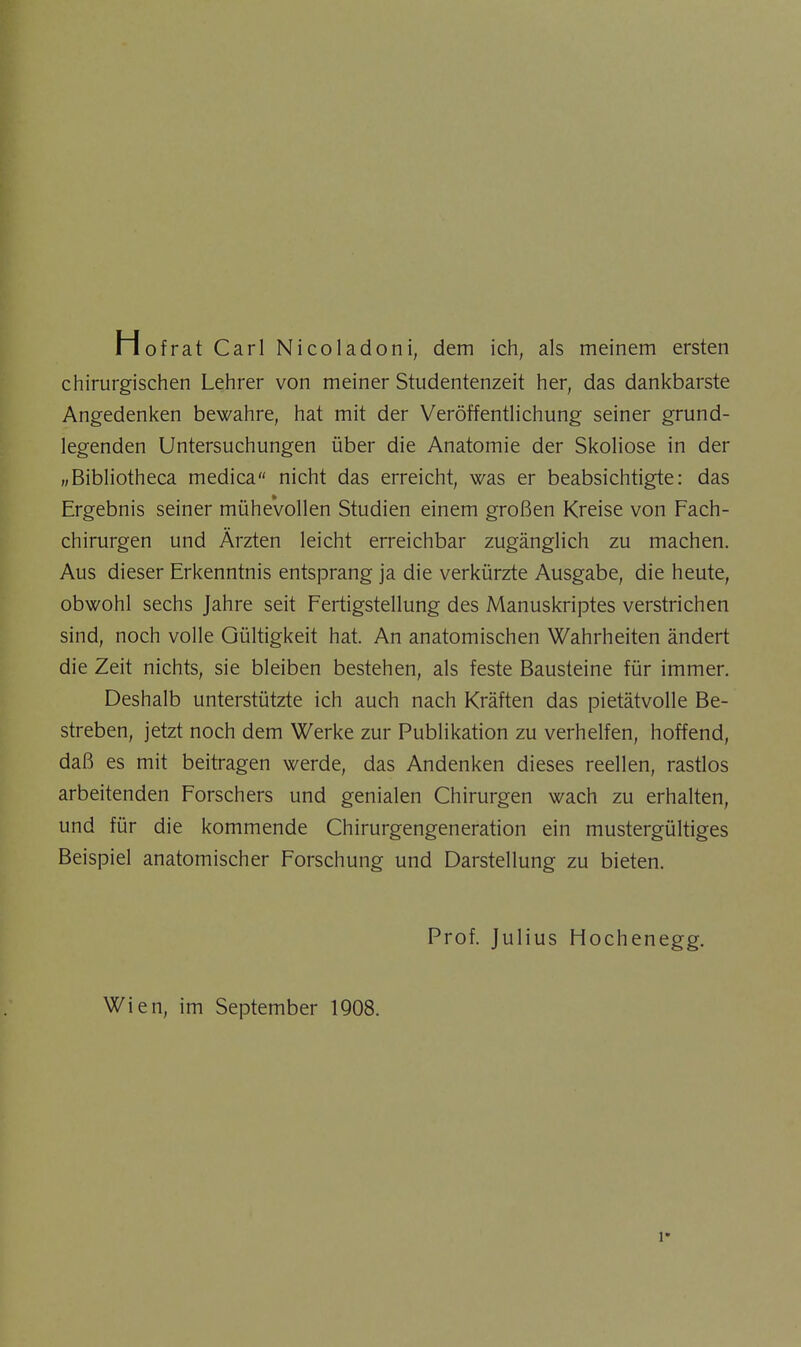 Hofrat Carl Nicoladoni, dem ich, als meinem ersten chirurgischen Lehrer von meiner Studentenzeit her, das dankbarste Angedenken bewahre, hat mit der Veröffentlichung seiner grund- legenden Untersuchungen über die Anatomie der Skoliose in der „Bibliotheca medica nicht das erreicht, was er beabsichtigte: das Ergebnis seiner mühevollen Studien einem großen Kreise von Fach- chirurgen und Ärzten leicht erreichbar zugänglich zu machen. Aus dieser Erkenntnis entsprang ja die verkürzte Ausgabe, die heute, obwohl sechs Jahre seit Fertigstellung des Manuskriptes verstrichen sind, noch volle Gültigkeit hat. An anatomischen Wahrheiten ändert die Zeit nichts, sie bleiben bestehen, als feste Bausteine für immer. Deshalb unterstützte ich auch nach Kräften das pietätvolle Be- streben, jetzt noch dem Werke zur Publikation zu verhelfen, hoffend, daß es mit beitragen werde, das Andenken dieses reellen, rastlos arbeitenden Forschers und genialen Chirurgen wach zu erhalten, und für die kommende Chirurgengeneration ein mustergültiges Beispiel anatomischer Forschung und Darstellung zu bieten. Prof. Julius Hochenegg.