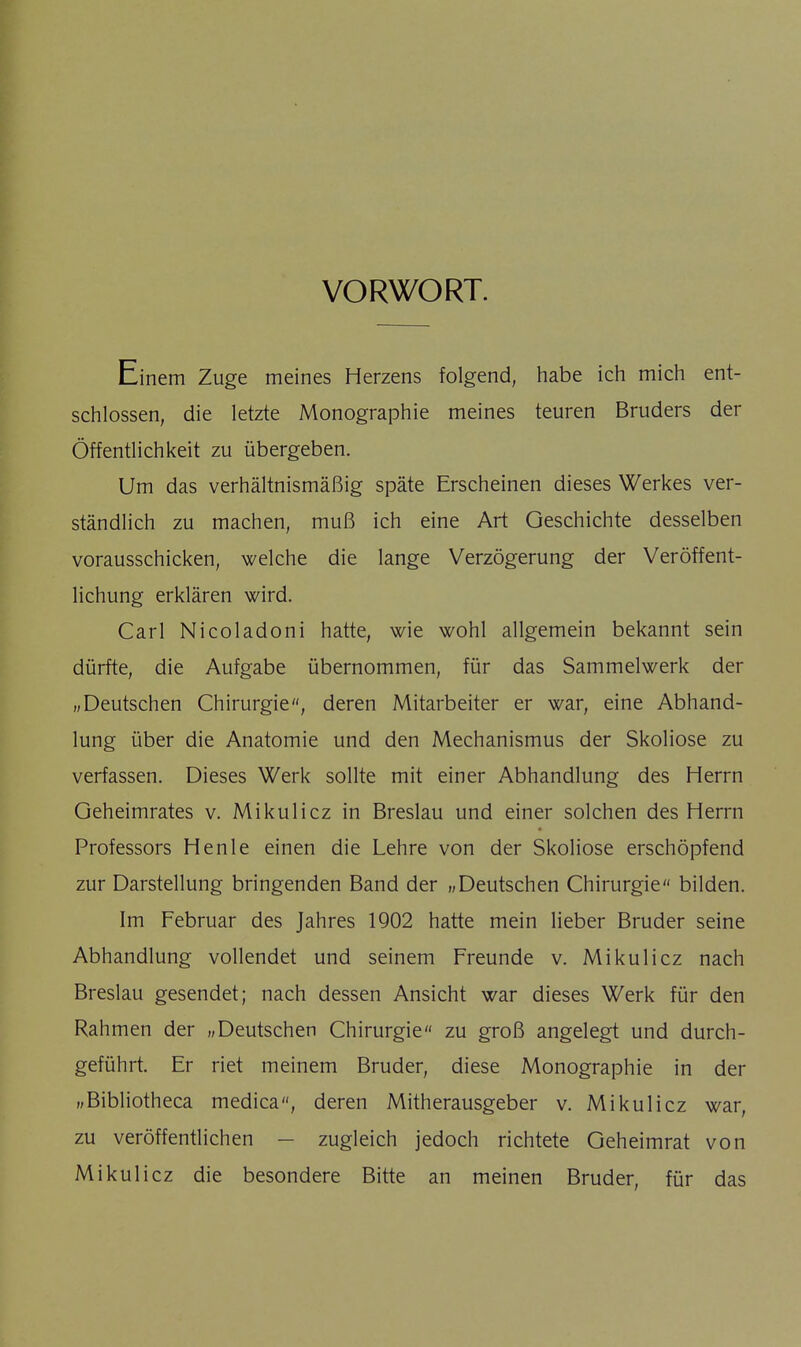 VORWORT. Einem Zuge meines Herzens folgend, habe ich mich ent- schlossen, die letzte Monographie meines teuren Bruders der Öffentlichkeit zu übergeben. Um das verhältnismäßig späte Erscheinen dieses Werkes ver- ständlich zu machen, muß ich eine Art Geschichte desselben vorausschicken, welche die lange Verzögerung der Veröffent- lichung erklären wird. Carl Nicoladoni hatte, wie wohl allgemein bekannt sein dürfte, die Aufgabe übernommen, für das Sammelwerk der „Deutschen Chirurgie, deren Mitarbeiter er war, eine Abhand- lung über die Anatomie und den Mechanismus der Skoliose zu verfassen. Dieses Werk sollte mit einer Abhandlung des Herrn Geheimrates v. Mikulicz in Breslau und einer solchen des Herrn Professors Henle einen die Lehre von der Skoliose erschöpfend zur Darstellung bringenden Band der „Deutschen Chirurgie bilden. Im Februar des Jahres 1902 hatte mein lieber Bruder seine Abhandlung vollendet und seinem Freunde v. Mikulicz nach Breslau gesendet; nach dessen Ansicht war dieses Werk für den Rahmen der „Deutschen Chirurgie zu groß angelegt und durch- geführt. Er riet meinem Bruder, diese Monographie in der „Bibliotheca medica, deren Mitherausgeber v. Mikulicz war, zu veröffentlichen — zugleich jedoch richtete Geheimrat von Mikulicz die besondere Bitte an meinen Bruder, für das