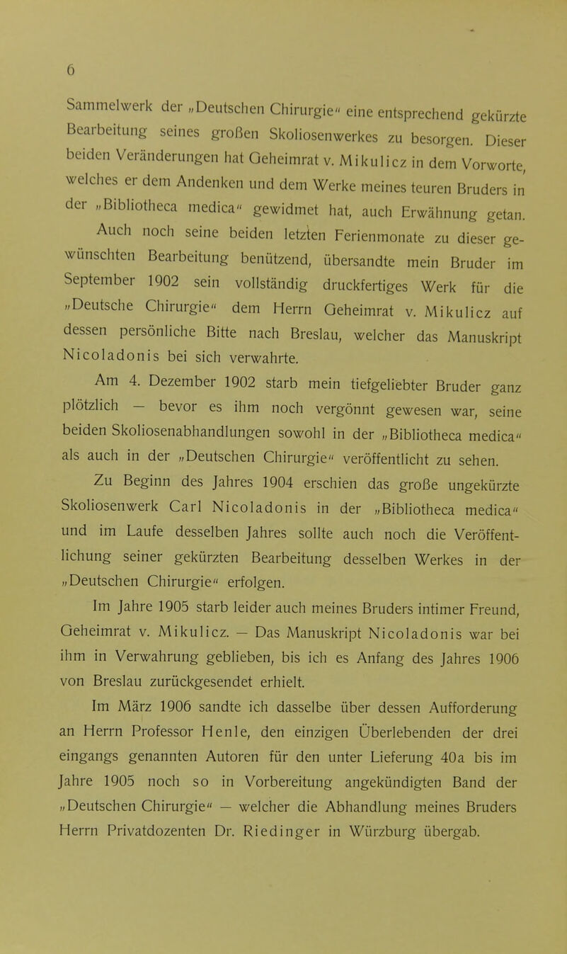 Sammelwerk der „Deutschen Chirurgie- eine entsprechend gekürzte Bearbeitung seines großen Skoliosenwerkes zu besorgen. Dieser beiden Veränderungen hat Geheimrat v. Mikulicz in dem Vorworte, welches er dem Andenken und dem Werke meines teuren Bruders in der „Bibliotheca medica gewidmet hat, auch Erwähnung getan. Auch noch seine beiden letzten Ferienmonate zu dieser ge- wünschten Bearbeitung benützend, übersandte mein Bruder im September 1902 sein vollständig druckfertiges Werk für die »Deutsche Chirurgie« dem Herrn Geheimrat v. Mikulicz auf dessen persönliche Bitte nach Breslau, welcher das Manuskript Nicoladonis bei sich verwahrte. Am 4. Dezember 1902 starb mein tiefgeliebter Bruder ganz plötzlich - bevor es ihm noch vergönnt gewesen war, seine beiden Skoliosenabhandlungen sowohl in der „Bibliotheca medica als auch in der „Deutschen Chirurgie veröffentlicht zu sehen. Zu Beginn des Jahres 1904 erschien das große ungekürzte Skoliosenwerk Carl Nicoladonis in der „Bibliotheca medica und im Laufe desselben Jahres sollte auch noch die Veröffent- lichung seiner gekürzten Bearbeitung desselben Werkes in der „Deutschen Chirurgie erfolgen. Im Jahre 1905 starb leider auch meines Bruders intimer Freund, Geheimrat v. Mikulicz. - Das Manuskript Nicoladonis war bei ihm in Verwahrung geblieben, bis ich es Anfang des Jahres 1906 von Breslau zurückgesendet erhielt. Im März 1906 sandte ich dasselbe über dessen Aufforderung an Herrn Professor Henle, den einzigen Überlebenden der drei eingangs genannten Autoren für den unter Lieferung 40a bis im Jahre 1905 noch so in Vorbereitung angekündigten Band der „Deutschen Chirurgie — welcher die Abhandlung meines Bruders Herrn Privatdozenten Dr. Riedinger in Würzburg übergab.