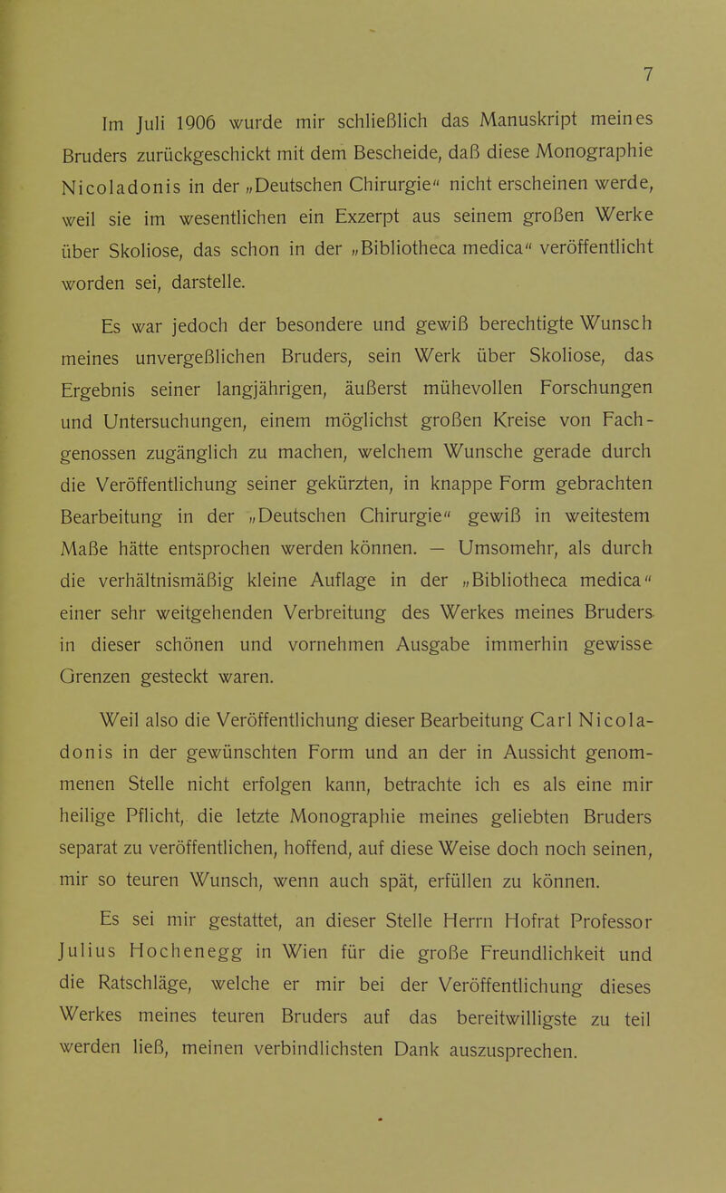 Im Juli 1906 wurde mir schließlich das Manuskript meines Bruders zurückgeschickt mit dem Bescheide, daß diese Monographie Nicoladonis in der „Deutschen Chirurgie nicht erscheinen werde, weil sie im wesentlichen ein Exzerpt aus seinem großen Werke über Skoliose, das schon in der „Bibliotheca medica veröffentlicht worden sei, darstelle. Es war jedoch der besondere und gewiß berechtigte Wunsch meines unvergeßlichen Bruders, sein Werk über Skoliose, das Ergebnis seiner langjährigen, äußerst mühevollen Forschungen und Untersuchungen, einem möglichst großen Kreise von Fach- genossen zugänglich zu machen, welchem Wunsche gerade durch die Veröffentlichung seiner gekürzten, in knappe Form gebrachten Bearbeitung in der „Deutschen Chirurgie gewiß in weitestem Maße hätte entsprochen werden können. — Umsomehr, als durch die verhältnismäßig kleine Auflage in der „Bibliotheca medica einer sehr weitgehenden Verbreitung des Werkes meines Bruders in dieser schönen und vornehmen Ausgabe immerhin gewisse Grenzen gesteckt waren. Weil also die Veröffentlichung dieser Bearbeitung Carl Nicola- donis in der gewünschten Form und an der in Aussicht genom- menen Stelle nicht erfolgen kann, betrachte ich es als eine mir heilige Pflicht, die letzte Monographie meines geliebten Bruders separat zu veröffentlichen, hoffend, auf diese Weise doch noch seinen, mir so teuren Wunsch, wenn auch spät, erfüllen zu können. Es sei mir gestattet, an dieser Stelle Herrn Hofrat Professor Julius Hochenegg in Wien für die große Freundlichkeit und die Ratschläge, welche er mir bei der Veröffentlichung dieses Werkes meines teuren Bruders auf das bereitwilligste zu teil werden ließ, meinen verbindlichsten Dank auszusprechen.