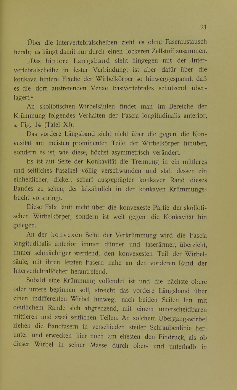 Über die Intervertebralscheiben zieht es ohne Faseraustausch herab; es hängt damit nur durch einen lockeren Zellstoff zusammen. „Das hintere Längsband steht hingegen mit der Inter- vertebralscheibe in fester Verbindung, ist aber dafür über die konkave hintere Fläche der Wirbelkörper so hinweggespannt, daß es die dort austretenden Venae basivertebrales schützend über- lagert. An skoliotischen Wirbelsäulen findet man im Bereiche der Krümmung folgendes Verhalten der Fascia longitudinalis anterior, s. Fig. 14 (Tafel XI): Das vordere Längsband zieht nicht über die gegen die Kon- vexität am meisten prominenten Teile der Wirbelkörper hinüber, sondern es ist, wie diese, höchst asymmetrisch verändert. Es ist auf Seite der Konkavität die Trennung in ein mittleres und seitliches Faszikel völlig verschwunden und statt dessen ein einheitlicher, dicker, scharf ausgeprägter konkaver Rand dieses Bandes zu sehen, der falxähnlich in der konkaven Krümmungs- bucht vorspringt. Diese Falx läuft nicht über die konvexeste Partie der skolioti- schen Wirbelkörper, sondern ist weit gegen die Konkavität hin gelegen. An der konvexen Seite der Verkrümmung wird die Fascia longitudinalis anterior immer dünner und faserärmer, überzieht, immer schmächtiger werdend, den konvexesten Teil der Wirbel- säule, mit ihren letzten Fasern nahe an den vorderen Rand der Intervertebrallöcher herantretend. Sobald eine Krümmung vollendet ist und die nächste obere oder untere beginnen soll, streicht das vordere Längsband über einen indifferenten Wirbel hinweg, nach beiden Seiten hin mit deutlichem Rande sich abgrenzend, mit einem unterscheidbaren mittleren und zwei seitlichen Teilen. An solchem Übergangswirbel ziehen die Bandfasern in verschieden steiler Schraubenlinie her- unter und erwecken hier noch am ehesten den Eindruck, als ob dieser Wirbel in seiner Masse durch ober- und unterhalb in