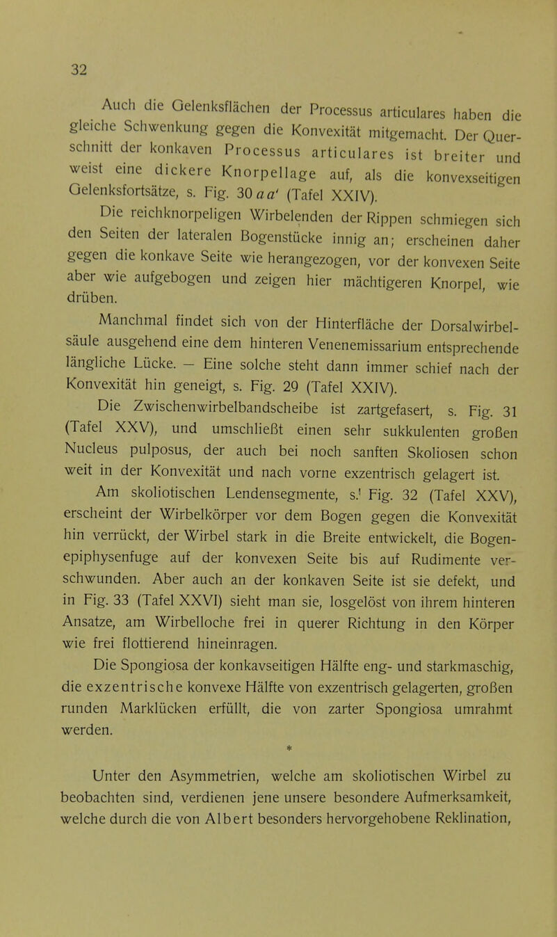 Auch die Gelenksflächen der Processus articulares haben die gleiche Schwenkung gegen die Konvexität mitgemacht. Der Quer- schnitt der konkaven Processus articulares ist breiter und weist eine dickere Knorpellage auf, als die konvexseitigen Gelenksfortsätze, s. Fig. 30 aa' (Tafel XXIV). Die reichknorpeligen Wirbelenden der Rippen schmiegen sich den Seiten der lateralen Bogenstücke innig an; erscheinen daher gegen die konkave Seite wie herangezogen, vor der konvexen Seite aber wie aufgebogen und zeigen hier mächtigeren Knorpel, wie drüben. Manchmal findet sich von der Hinterfläche der Dorsalwirbel- säule ausgehend eine dem hinteren Venenemissarium entsprechende längliche Lücke. - Eine solche steht dann immer schief nach der Konvexität hin geneigt, s. Fig. 29 (Tafel XXIV). Die Zwischenwirbelbandscheibe ist zartgefasert, s. Fig. 31 (Tafel XXV), und umschließt einen sehr sukkulenten großen Nucleus pulposus, der auch bei noch sanften Skoliosen schon weit in der Konvexität und nach vorne exzentrisch gelagert ist. Am skoliotischen Lendensegmente, s.! Fig. 32 (Tafel XXV), erscheint der Wirbelkörper vor dem Bogen gegen die Konvexität hin verrückt, der Wirbel stark in die Breite entwickelt, die Bogen- epiphysenfuge auf der konvexen Seite bis auf Rudimente ver- schwunden. Aber auch an der konkaven Seite ist sie defekt, und in Fig. 33 (Tafel XXVI) sieht man sie, losgelöst von ihrem hinteren Ansätze, am Wirbelloche frei in querer Richtung in den Körper wie frei flottierend hineinragen. Die Spongiosa der konkavseitigen Hälfte eng- und starkmaschig, die exzentrische konvexe Hälfte von exzentrisch gelagerten, großen runden Marklücken erfüllt, die von zarter Spongiosa umrahmt werden. Unter den Asymmetrien, welche am skoliotischen Wirbel zu beobachten sind, verdienen jene unsere besondere Aufmerksamkeit, welche durch die von Albert besonders hervorgehobene Reklination,