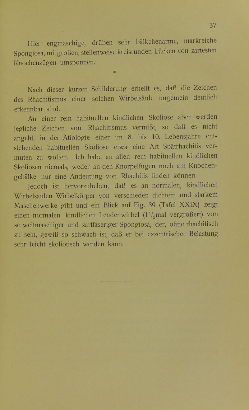 Hier engmaschige, drüben sehr bälkchenarme, markreiche Spongiosa, mit großen, stellenweise kreisrunden Lücken von zartesten Knochenzügen umsponnen. * Nach dieser kurzen Schilderung erhellt es, daß die Zeichen des Rhachitismus einer solchen Wirbelsäule ungemein deutlich erkennbar sind. An einer rein habituellen kindlichen Skoliose aber werden jegliche Zeichen von Rhachitismus vermißt, so daß es nicht angeht, in der Ätiologie einer im 8. bis 10. Lebensjahre ent- stehenden habituellen Skoliose etwa eine Art Spätrhachitis ver- muten zu wollen. Ich habe an allen rein habituellen kindlichen Skoliosen niemals, weder an den Knorpelfugen noch am Knochen- gebälke, nur eine Andeutung von Rhachitis finden können. Jedoch ist hervorzuheben, daß es an normalen, kindlichen Wirbelsäulen Wirbelkörper von verschieden dichtem und starkem Maschenwerke gibt und ein Blick auf Fig. 39 (Tafel XXIX) zeigt einen normalen kindlichen Lendenwirbel (l1/2mal vergrößert) von so weitmaschiger und zartfaseriger Spongiosa, der, ohne rhachitisch zu sein, gewiß so schwach ist, daß er bei exzentrischer Belastung sehr leicht skoliotisch werden kann.