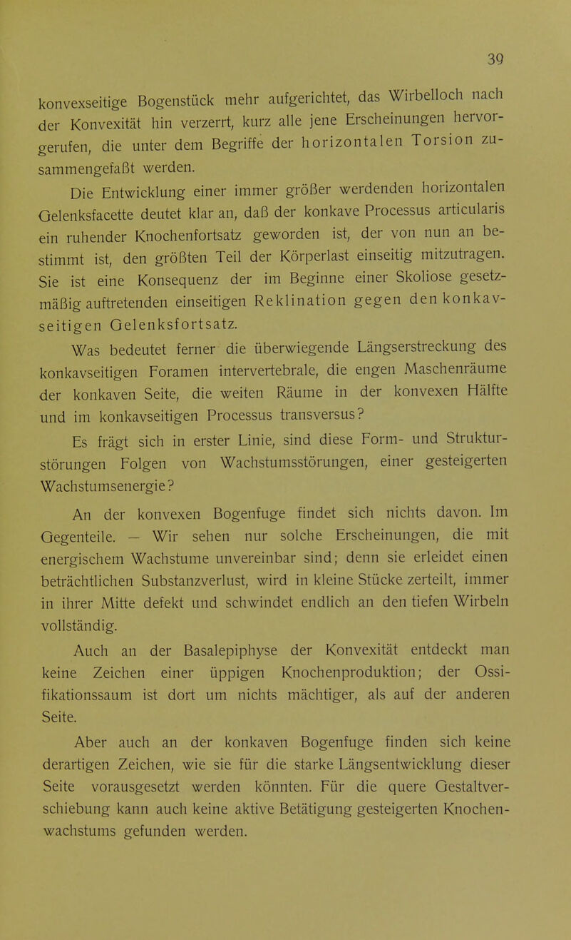 konvexseitige Bogenstück mehr aufgerichtet, das Wirbelloch nach der Konvexität hin verzerrt, kurz alle jene Erscheinungen hervor- gerufen, die unter dem Begriffe der horizontalen Torsion zu- sammengefaßt werden. Die Entwicklung einer immer größer werdenden horizontalen Gelenksfacette deutet klar an, daß der konkave Processus articularis ein ruhender Knochenfortsatz geworden ist, der von nun an be- stimmt ist, den größten Teil der Körperlast einseitig mitzutragen. Sie ist eine Konsequenz der im Beginne einer Skoliose gesetz- mäßig auftretenden einseitigen Reklination gegen den konkav- seitigen Gelenksfortsatz. Was bedeutet ferner die überwiegende Längserstreckung des konkavseitigen Foramen intervertebrale, die engen Maschenräume der konkaven Seite, die weiten Räume in der konvexen Hälfte und im konkavseitigen Processus transversus? Es frägt sich in erster Linie, sind diese Form- und Struktur- störungen Folgen von Wachstumsstörungen, einer gesteigerten Wachstumsenergie ? An der konvexen Bogenfuge findet sich nichts davon. Im Gegenteile. — Wir sehen nur solche Erscheinungen, die mit energischem Wachstume unvereinbar sind; denn sie erleidet einen beträchtlichen Substanzverlust, wird in kleine Stücke zerteilt, immer in ihrer Mitte defekt und schwindet endlich an den tiefen Wirbeln vollständig. Auch an der Basalepiphyse der Konvexität entdeckt man keine Zeichen einer üppigen Knochenproduktion; der Ossi- fikationssaum ist dort um nichts mächtiger, als auf der anderen Seite. Aber auch an der konkaven Bogenfuge finden sich keine derartigen Zeichen, wie sie für die starke Längsentwicklung dieser Seite vorausgesetzt werden könnten. Für die quere Gestaltver- schiebung kann auch keine aktive Betätigung gesteigerten Knochen- wachstums gefunden werden.