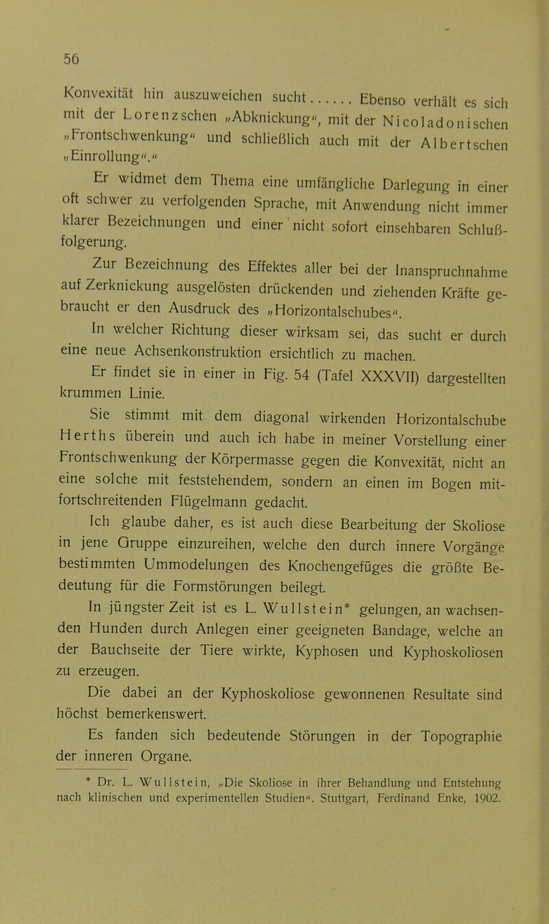 Konvexität hin auszuweichen sucht Ebenso verhält es sich mit der Lorenz sehen „Abknickung, mit der Nicoladonischen „Frontschwenkung« und schließlich auch mit der Albertschen ii Einrollung. Er widmet dem Thema eine umfängliche Darlegung in einer oft schwer zu verfolgenden Sprache, mit Anwendung nicht immer klarer Bezeichnungen und einer'nicht sofort einsehbaren Schluß- folgerung. Zur Bezeichnung des Effektes aller bei der Inanspruchnahme auf Zerknickung ausgelösten drückenden und ziehenden Kräfte ge- braucht er den Ausdruck des „Horizontalschubes». In welcher Richtung dieser wirksam sei, das sucht er durch eine neue Achsenkonstruktion ersichtlich zu machen. Er findet sie in einer in Fig. 54 (Tafel XXXVII) dargestellten krummen Linie. Sie stimmt mit dem diagonal wirkenden Horizontalschube Herths überein und auch ich habe in meiner Vorstellung einer Frontschwenkung der Körpermasse gegen die Konvexität, nicht an eine solche mit feststehendem, sondern an einen im Bogen mit- fortschreitenden Flügelmann gedacht. Ich glaube daher, es ist auch diese Bearbeitung der Skoliose in jene Gruppe einzureihen, welche den durch innere Vorgänge bestimmten Ummodelungen des Knochengefüges die größte Be- deutung für die Formstörungen beilegt. In jüngster Zeit ist es L. Wu 11 st ein* gelungen, an wachsen- den Hunden durch Anlegen einer geeigneten Bandage, welche an der Bauchseite der Tiere wirkte, Kyphosen und Kyphoskoliosen zu erzeugen. Die dabei an der Kyphoskoliose gewonnenen Resultate sind höchst bemerkenswert. Es fanden sich bedeutende Störungen in der Topographie der inneren Organe. * Dr. L. Wu liste in, „Die Skoliose in ihrer Behandlung und Entstehung nach klinischen und experimentellen Studien. Stuttgart, Ferdinand Enke, 1902.