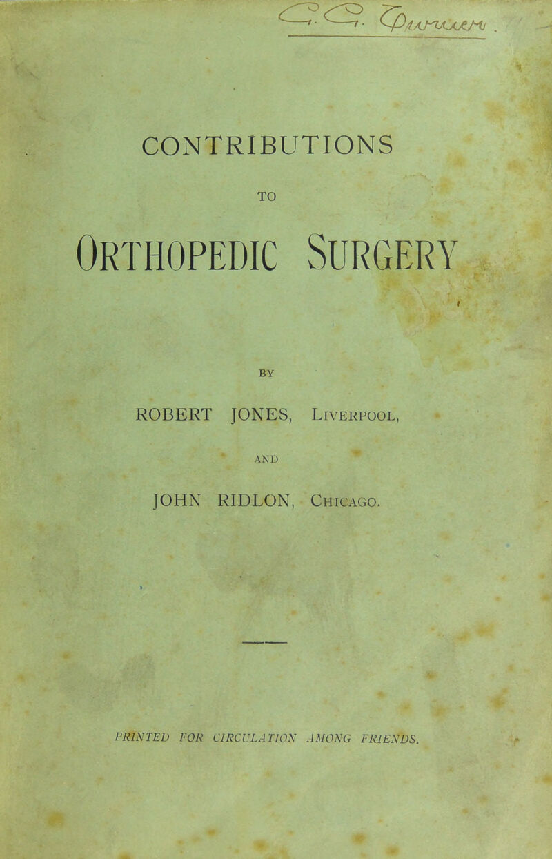 TO Orthopedic Surgeri^ T BY ROBERT JONES, Liverpool, AND JOHN RIDLON, Chicago. PRINTED FOR CIRCULATION AMONG FRIENDS.