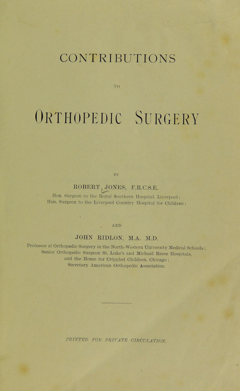 TO Orthopedic Surgery BY ROBERT ^ONES, F.R.C.S.E. Hon. Stirgt!on to Mio Tioyn,! Soutliern Hospital, Liverpool : Hon. Surgeon to the Lix evpool Country Hospitfil I'or Children : AND JOHN RIDLON, M.A. M.D. Professor of Orthopedic Surgery in the North-Western University Medical Schools : Senior Orthopedic Surgeon St. Luke's and Michael Eeese Hospitals, and the Home for Crippled Cliildren, Chicago ; Secretai-y American Orthopedic Association. PRINTEB van PR TV ATE OIBCULATTON.