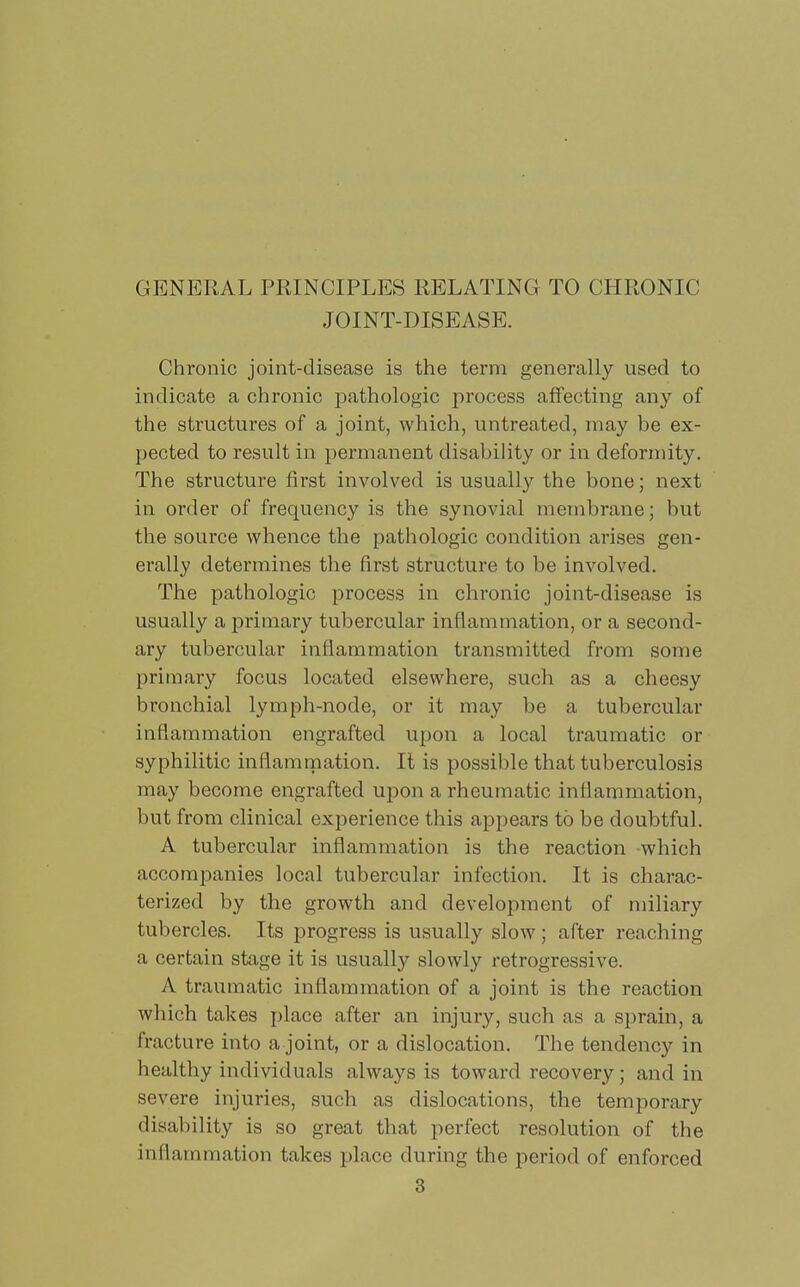 GENERAL PRINCIPLES RELATING TO CHRONIC JOINT-DISEASE. Chronic joint-disease is the term generally used to indicate a chronic pathologic process affecting any of the structures of a joint, which, untreated, may be ex- pected to result in permanent disability or in deformity. The structure first involved is usually the bone; next in order of frequency is the synovial membrane; but the source whence the pathologic condition arises gen- erally determines the first structure to be involved. The pathologic process in chronic joint-disease is usually a primary tubercular inflammation, or a second- ary tubercular inflammation transmitted from some primary focus located elsewhere, such as a cheesy bronchial lymph-node, or it may be a tubercular inflammation engrafted upon a local traumatic or syphilitic inflamrnation. It is possible that tuberculosis may become engrafted upon a rheumatic inflammation, but from clinical experience this appears to be doubtful. A tubercular inflammation is the reaction which accompanies local tubercular infection. It is charac- terized by the growth and development of miliary tubercles. Its progress is usually slow; after reaching a certain stage it is usually slowly retrogressive. A traumatic inflammation of a joint is the reaction which takes place after an injury, such as a sprain, a fracture into a joint, or a dislocation. The tendency in healthy individuals always is toward recovery; and in severe injuries, such as dislocations, the temporary disability is so great that perfect resolution of the inflammation takes i)lacc during the period of enforced