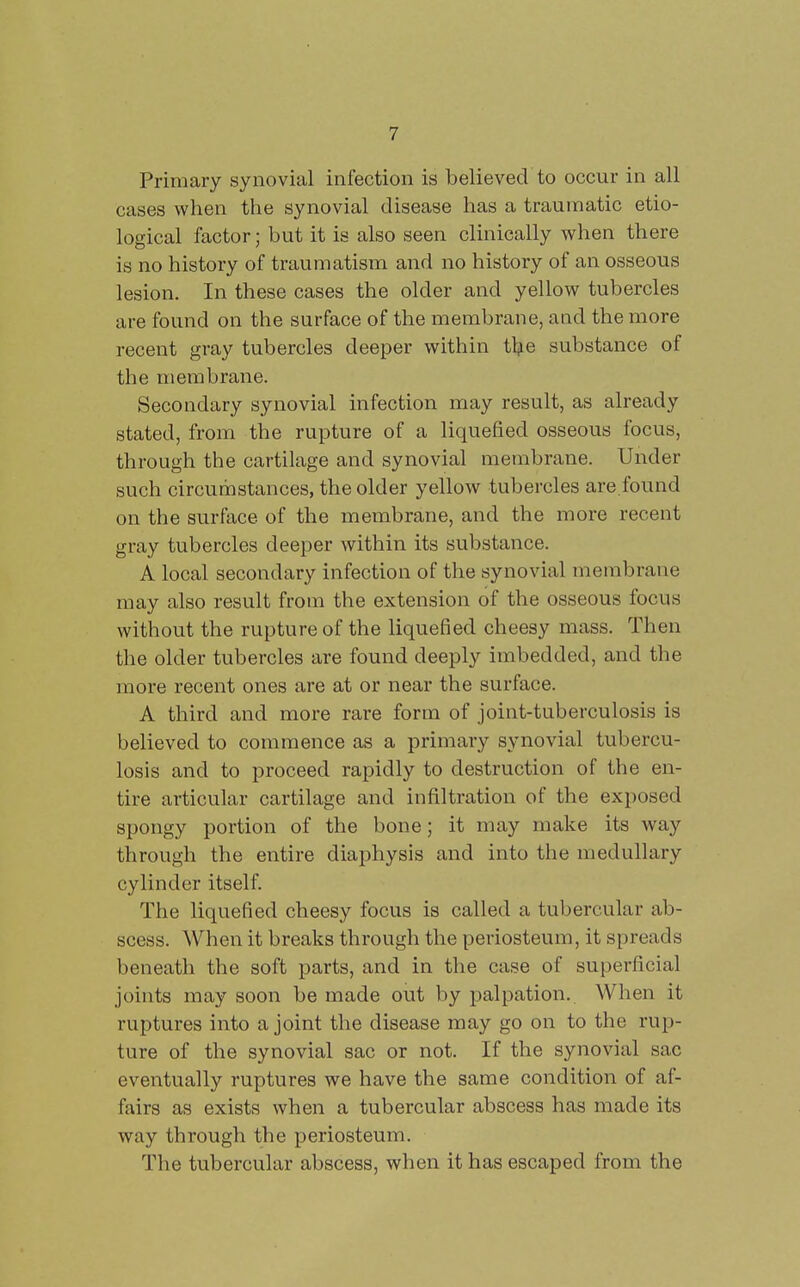 Primary synovial infection is believed to occur in all cases when the synovial disease has a traumatic etio- logical factor; but it is also seen clinically when there is no history of traumatism and no history of an osseous lesion. In these cases the older and yellow tubercles are found on the surface of the membrane, and the more recent gray tubercles deeper within tlje substance of the membrane. Secoudary synovial infection may result, as already stated, from the rupture of a liquefied osseous focus, through the cartilage and synovial membrane. Under such circumstances, the older yellow tubercles are.found on the surface of the membrane, and the more recent gray tubercles deeper within its substance. A local secondary infection of the synovial membrane may also result from the extension of the osseous focus without the rupture of the liquefied cheesy mass. Then the older tubercles are found deeply imbedded, and the more recent ones are at or near the surface. A third and more rare form of joint-tuberculosis is believed to commence as a primary synovial tubercu- losis and to proceed rapidly to destruction of the en- tire articular cartilage and infiltration of the exposed spongy portion of the bone; it may make its way through the entire diaphysis and into the medullary cylinder itself. The liquefied cheesy focus is called a tubercular ab- scess. When it breaks through the periosteum, it spreads beneath the soft parts, and in the case of superficial joints may soon be made out by palpation. When it ruptures into a joint the disease may go on to the rup- ture of the synovial sac or not. If the synovial sac eventually ruptures we have the same condition of af- fairs as exists when a tubercular abscess has made its way through the periosteum. The tubercular abscess, when it has escaped from the