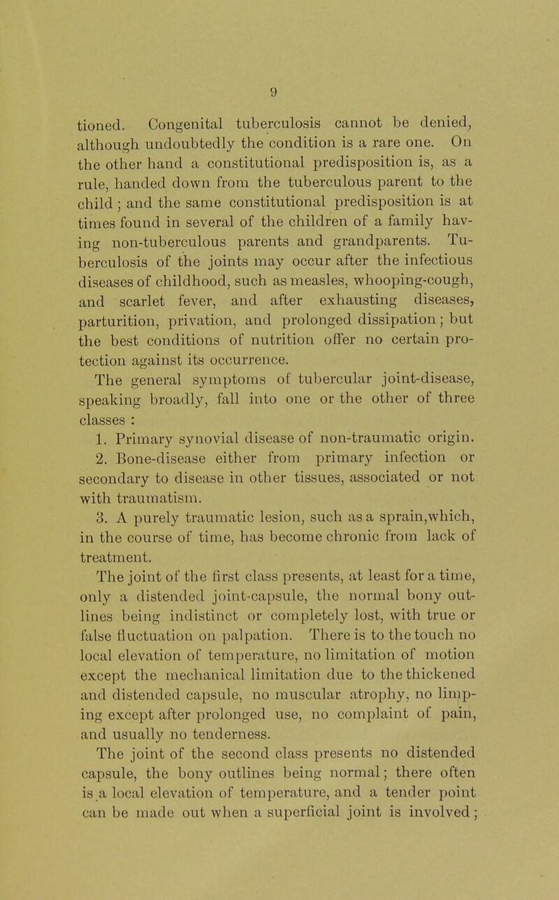 tioned. Congenital tuberculosis cannot be denied, although undoubtedly the condition is a rare one. On the other hand a constitutional predisposition is, as a rule, handed down from the tuberculous parent to the child ; and the same constitutional predisposition is at times found in several of the children of a family hav- ing non-tuberculous parents and grandparents. Tu- berculosis of the joints may occur after the infectious diseases of childhood, such as measles, whooping-cough, and scarlet fever, and after exhausting diseases, parturition, privation, and prolonged dissipation; but the best conditions of nutrition offer no certain pro- tection against its occurrence. The general symptoms of tubercular joint-disease, speaking broadly, fall into one or the other of three classes : 1. Primary synovial disease of non-traumatic origin. 2. Bone-disease either from primary infection or secondary to disease in other tissues, associated or not with traumatism. 3. A purely traumatic lesion, such as a sprain,which, in the course of time, has become chronic from lack of treatment. The joint of the first class presents, at least for a time, only a distended joint-capsule, the normal bony out- lines being indistinct or completely lost, with true or false fluctuation on palpation. There is to the touch no local elevation of temperature, no limitation of motion except the mechanical limitation due to the thickened and distended capsule, no muscular atrophy, no limp- ing except after prolonged use, no complaint of pain, and usually no tenderness. The joint of the second class presents no distended capsule, the bony outlines being normal; there often is a local elevation of temperature, and a tender point can be made out when a superficial joint is involved;