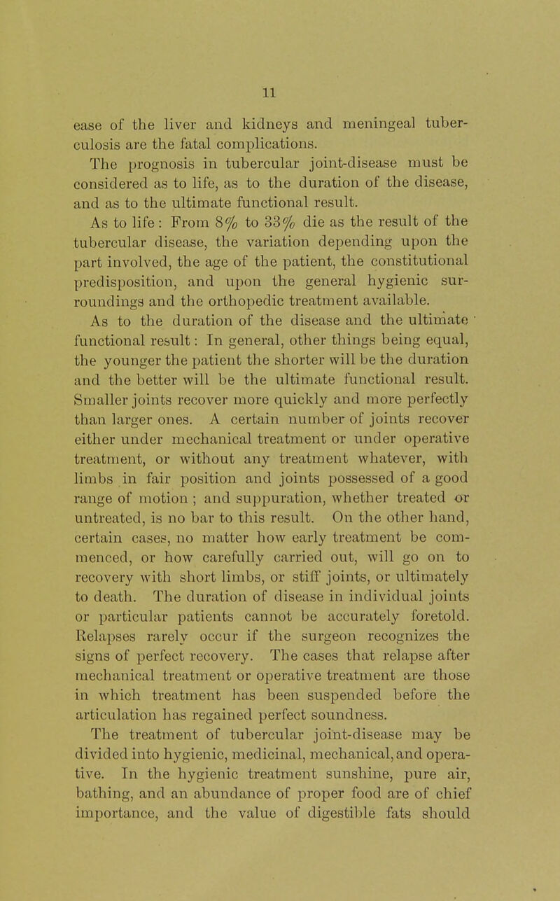ease of the liver and kidneys and meningeal tuber- culosis are the fatal complications. The prognosis in tubercular joint-disease must be considered as to life, as to the duration of the disease, and as to the ultimate functional result. As to life : From 8% to 33% die as the result of the tubercular disease, the variation depending upon the part involved, the age of the patient, the constitutional predisposition, and upon the general hygienic sur- roundings and the orthopedic treatment available. As to the duration of the disease and the ultimate ' functional result: In general, other things being equal, the younger the patient the shorter will be the duration and the better will be the ultimate functional result. Smaller joints recover more quickly and more perfectly than larger ones. A certain number of joints recover either under mechanical treatment or under operative treatment, or without any treatment whatever, with limbs in fair position and joints possessed of a good range of motion ; and suppuration, whether treated or untreated, is no bar to this result. On the other hand, certain cases, no matter how early treatment be com- menced, or how carefully carried out, will go on to recovery with short limbs, or stiff joints, or ultimately to death. The duration of disease in individual joints or particular patients cannot be accurately foretold. Relapses rarely occur if the surgeon recognizes the signs of perfect recovery. The cases that relapse after mechanical treatment or operative treatment are those in which treatment has been suspended before the articulation has regained perfect soundness. The treatment of tubercular joint-disease may be divided into hygienic, medicinal, mechanical, and opera- tive. In the hygienic treatment sunshine, pure air, bathing, and an abundance of proper food are of chief importance, and the value of digestil)le fats should