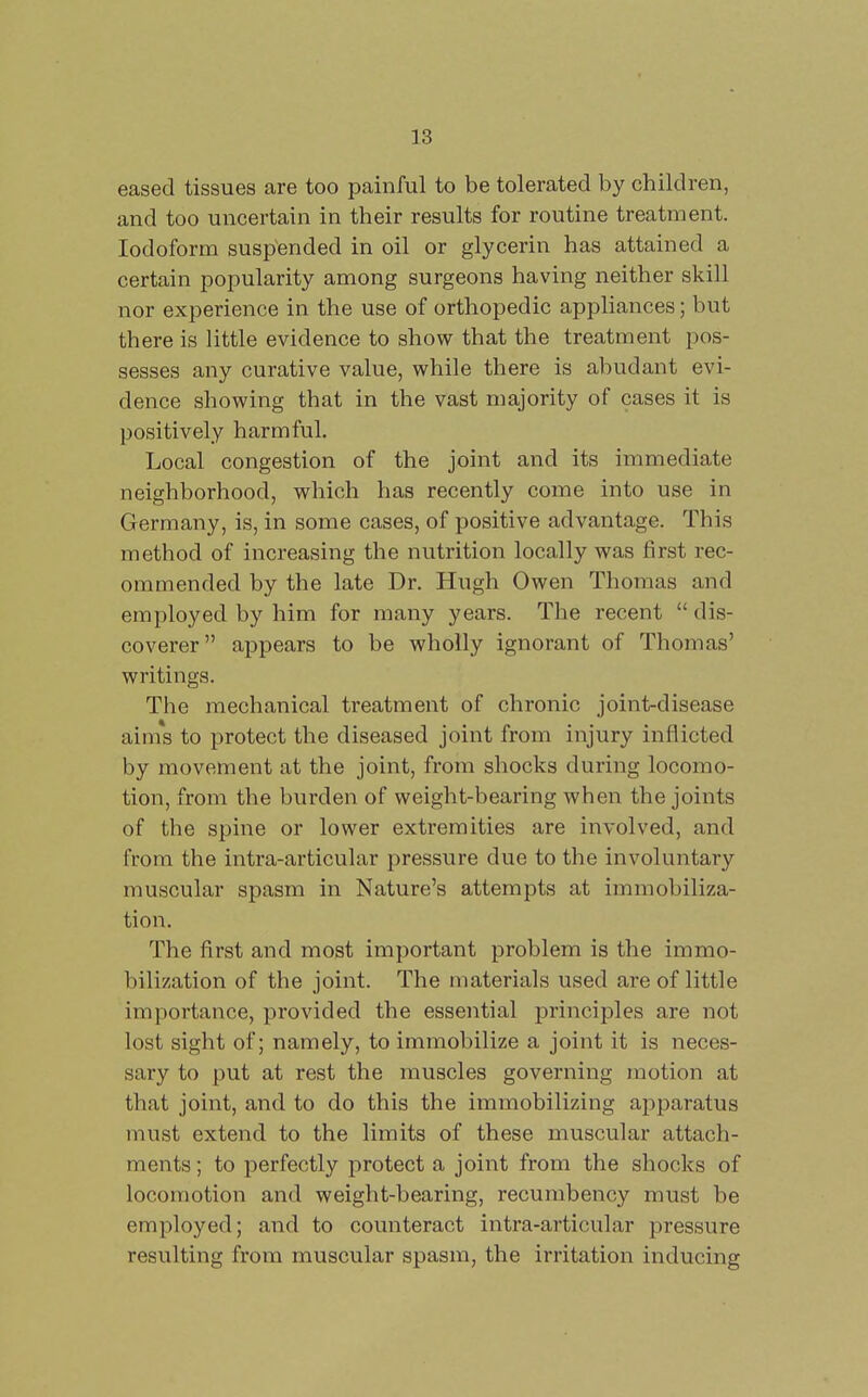 eased tissues are too painful to be tolerated by children, and too uncertain in their results for routine treatment. Iodoform suspended in oil or glycerin has attained a certain popularity among surgeons having neither skill nor experience in the use of orthopedic appliances; but there is little evidence to show that the treatment pos- sesses any curative value, while there is abudant evi- dence showing that in the vast majority of cases it is positively harmful. Local congestion of the joint and its immediate neighborhood, which has recently come into use in Germany, is, in some cases, of positive advantage. This method of increasing the nutrition locally was first rec- ommended by the late Dr. Hugh Owen Thomas and employed by him for many years. The recent dis- coverer appears to be wholly ignorant of Thomas' writings. The mechanical treatment of chronic joint-disease aims to protect the diseased joint from injury inflicted by movement at the joint, from shocks during locomo- tion, from the burden of weight-bearing when the joints of the spine or lower extremities are involved, and from the intra-articular pressure due to the involuntary muscular spasm in Nature's attempts at immobiliza- tion. The first and most important problem is the immo- bilization of the joint. The materials used are of little importance, provided the essential principles are not lost sight of; namely, to immobilize a joint it is neces- sary to put at rest the muscles governing motion at that joint, and to do this the immobilizing apparatus must extend to the limits of these muscular attach- ments ; to perfectly protect a joint from the shocks of locomotion and weight-bearing, recumbency must be employed; and to counteract intra-articular pressure resulting from muscular spasm, the irritation inducing