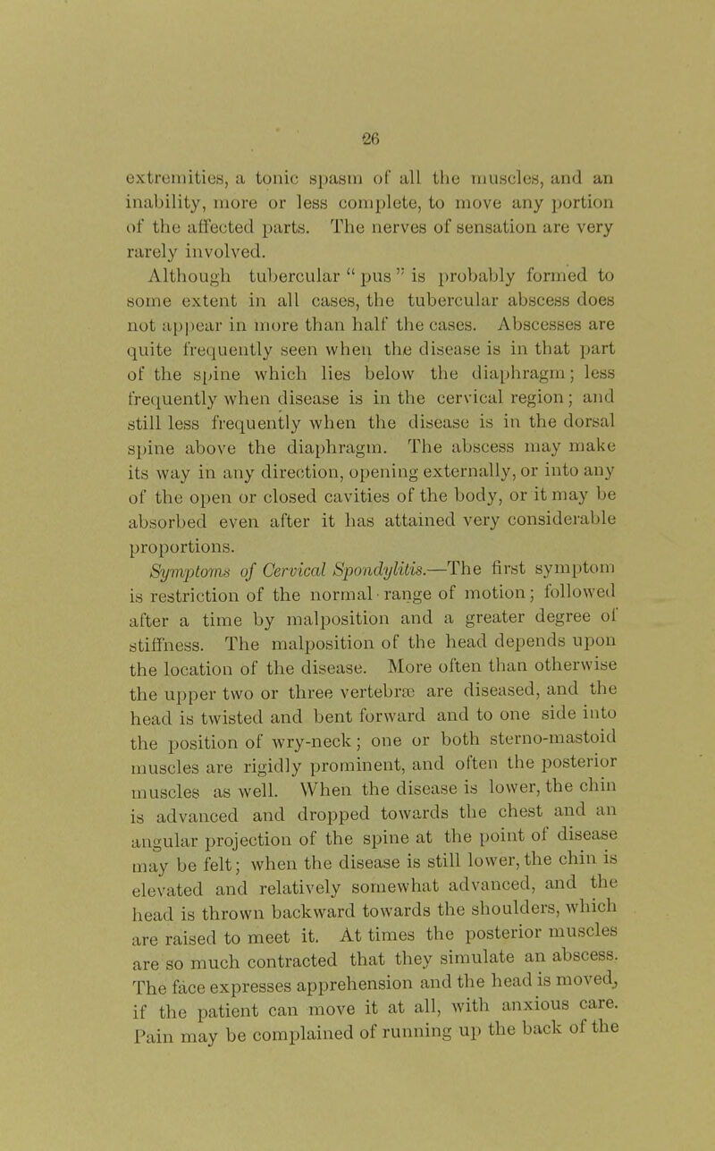 extremities, a tonic spasm of all the muscles, and an inability, more or less complete, to move any portion of the afiected parts. The nerves of sensation are very rarely involved. Although tubercular  pus  is probably formed to some extent in all cases, the tubercular abscess does not appear in more than half the cases. Abscesses are quite frequently seen when the disease is in that part of the spine which lies below the diaphragm; less frequently when disease is in the cervical region; and still less frequently when the disease is in the dorsal spine above the diaphragm. The abscess may make its way in any direction, opening externally, or into any of the open or closed cavities of the body, or it may be absorbed even after it has attained very considerable proportions. SympLoms of Cervical Spondylitis.—The first symptom is restriction of the normal range of motion; followed after a time by malposition and a greater degree of stiffness. The malposition of the head depends upon the location of the disease. More often than otherwise the upper two or three vertebra3 are diseased, and the head is twisted and bent forward and to one side into the position of wry-neck; one or both sterno-mastoid muscles are rigidly prominent, and often the posterior muscles as well. When the disease is lower, the chin is advanced and dropped towards the chest and an angular projection of the spine at the point of disease may be felt; when the disease is still lower,the chin is elevated and relatively somewhat advanced, and the head is thrown backward towards the shoulders, which are raised to meet it. At times the posterior muscles are so much contracted that they simulate an abscess. The face expresses apprehension and the head is moved^ if the patient can move it at all, with anxious care. Pain may be complained of running up the back of the