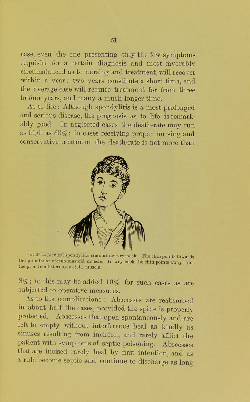 case, even the one presenting only the few symptoms requisite for a certain diagnosis and most favorably circumstanced as to nursing and treatment, will recover within a year; two years constitute a short time, and the average case will require treatment for from three to four years, and many a much longer time. As to life: Although spondylitis is a most prolonged and serious disease, the prognosis as to life is remark- ably good. In neglected cases the death-rate may run as high as 30%; in cases receiving proper nursing and conservative treatment the death-rate is not more than Fig. 32.—Cervical spondylitis simulatiug wry-neck. The chin points towards the prominent sterno-mastoid muscle. In wry-neck the chin points away from the prominent sterno-mastoid muscle. 8%; to this may be added 10% for such cases as are subjected to operative measures. As to the complications : Abscesses are reabsorbed in about half the cases, provided the spine is properly protected. Abscesses that open spontaneously and are left to empty without interference heal as kindly as sinuses resulting from incision, and rarely afflict the patient with symptoms of septic poisoning. Abscesses that are incised rarely heal by first intention, and as a rule become septic and continue to discharge as long