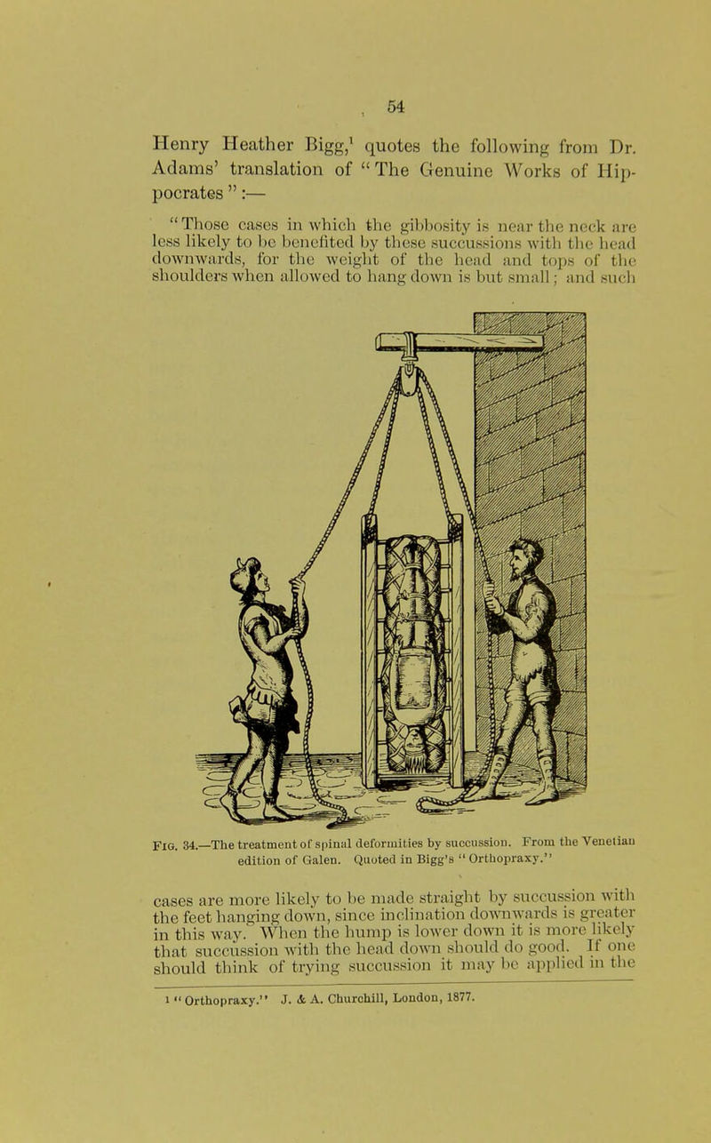 Henry Heather Bigg/ quotes the following from Dr. Adams' translation of The Genuine Works of Hip- pocrates :— Those cases in which the gibbosity is near the neck are less lilcely to be benefited by tliese succussions with tlie head downwards, for the weight of the head and tops of tlie shoulders when allowed to hang down is but small; and such Fig. 34.—The treatment of spinal deformit ies by succussion. From tlie Venetian edition of Galen. Quoted in Bigg's  Orthopraxy. cases are more likely to be made straight by succussion with the feet hanging down, since inclination downw^irds is greater in this way. When the hump is lower down it is more likely that succussion with the head down should do good. If one should think of trying succussion it may be applied ui the 1 Orthopraxy. J. & A. Churchill, London, 1877.
