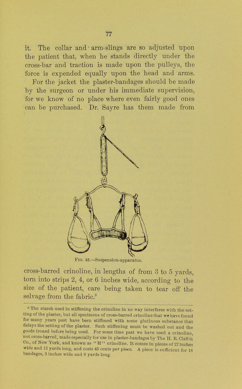 it. The collar and'arm-slings are so adjusted upon the patient that, when he stands directly under the cross-bar and traction is made upon the pulleys, the force is expended equally upon the head and arms. For the jacket the plaster-bandages should be made by the surgeon or under his immediate supervision, for we know of no place where even fairly good ones can be purchased. Dr. Sayre has them made from Fig. 48.—Suspension-apparatus. cross-barred crinoline, in lengths of from 3 to 5 yards, torn into strips 2, 4, or 6 inches wide, according to the size of the patient, care being taken to tear off the selvage from the fabric.^ 3 The starch used in stiffening the crinoline in no way interferes with the set- ting of the plaster, but all specimens of cross-barred crinoline that we have found for many years past have been stiffened with some glutinous substance that delays the setting of the plaster. Such stiffening must be washed out and the goods ironed before being used. For some time past we have used a crinoline, not cross-barred, made especially for use in plaster-bandages by The H. B. Clallin' Co., of New York, and known as  H  crinoline. It comes in pieces of 27 inches wide and 12 yards long, and costs 45 cents per piece. A piece is sufficient for 18 bandages, 3 inches wide and 6 yards long.