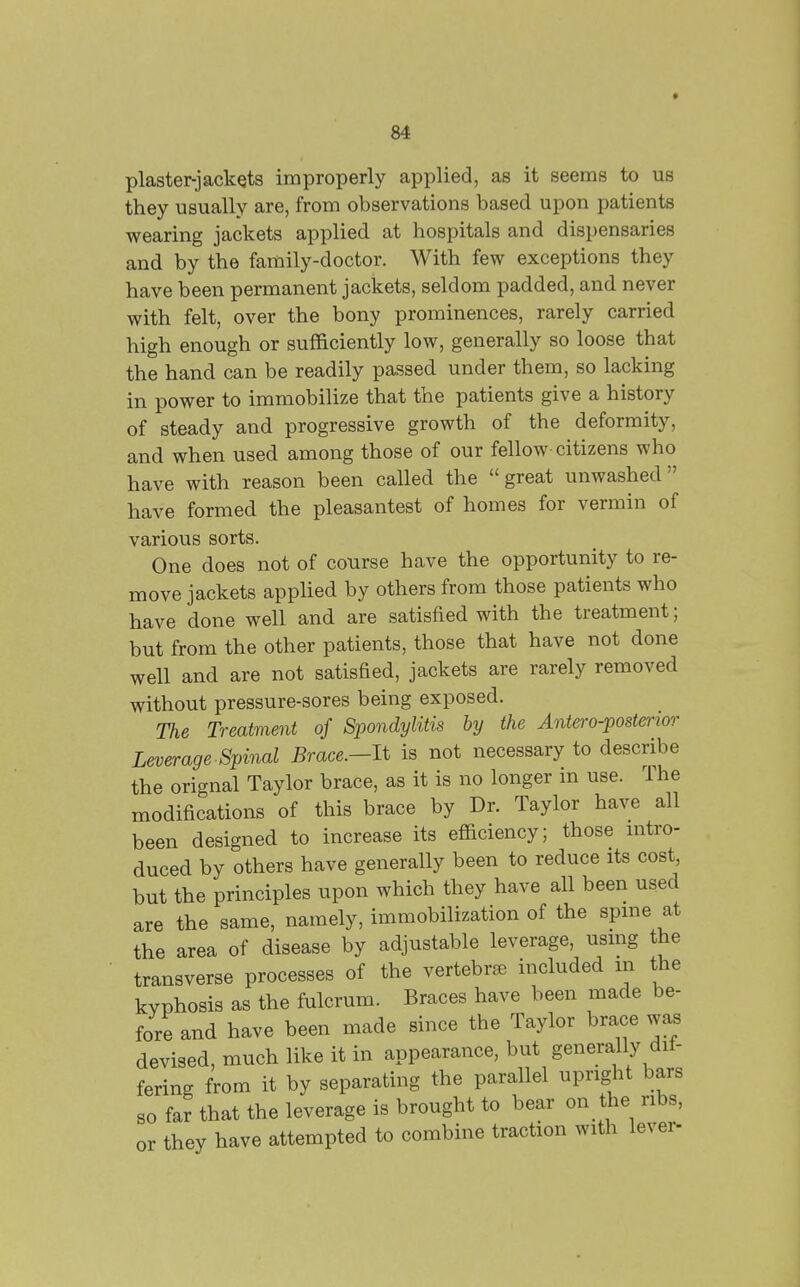piaster-jackets improperly applied, as it seems to us they usually are, from observations based upon patients wearing jackets applied at hospitals and dispensaries and by the family-doctor. With few exceptions they have been permanent jackets, seldom padded, and never with felt, over the bony prominences, rarely carried high enough or sufficiently low, generally so loose that the hand can be readily passed under them, so lacking in power to immobilize that the patients give a history of steady and progressive growth of the deformity, and when used among those of our fellow-citizens who have with reason been called the great unwashed have formed the pleasantest of homes for vermin of various sorts. One does not of course have the opportunity to re- move jackets applied by others from those patients who have done well and are satisfied with the treatment; but from the other patients, those that have not done well and are not satisfied, jackets are rarely removed without pressure-sores being exposed. The Treatment of Spondylitis by the Antero-postmor Leverage Spinal Brace.-lt is not necessary to describe the orignal Taylor brace, as it is no longer m use. The modifications of this brace by Dr. Taylor have all been designed to increase its efficiency; those nitro- duced by others have generally been to reduce its cost, but the principles upon which they have all been used are the same, namely, immobilization of the spme at the area of disease by adjustable leverage, usmg the transverse processes of the vertebrae included in the kyphosis as the fulcrum. Braces have been made be- fore and have been made since the Taylor brace was devised, much like it in appearance, but generally dif- fering from it by separating the parallel upright bars so far that the leverage is brought to bear on the ribs, or they have attempted to combine traction with lever-
