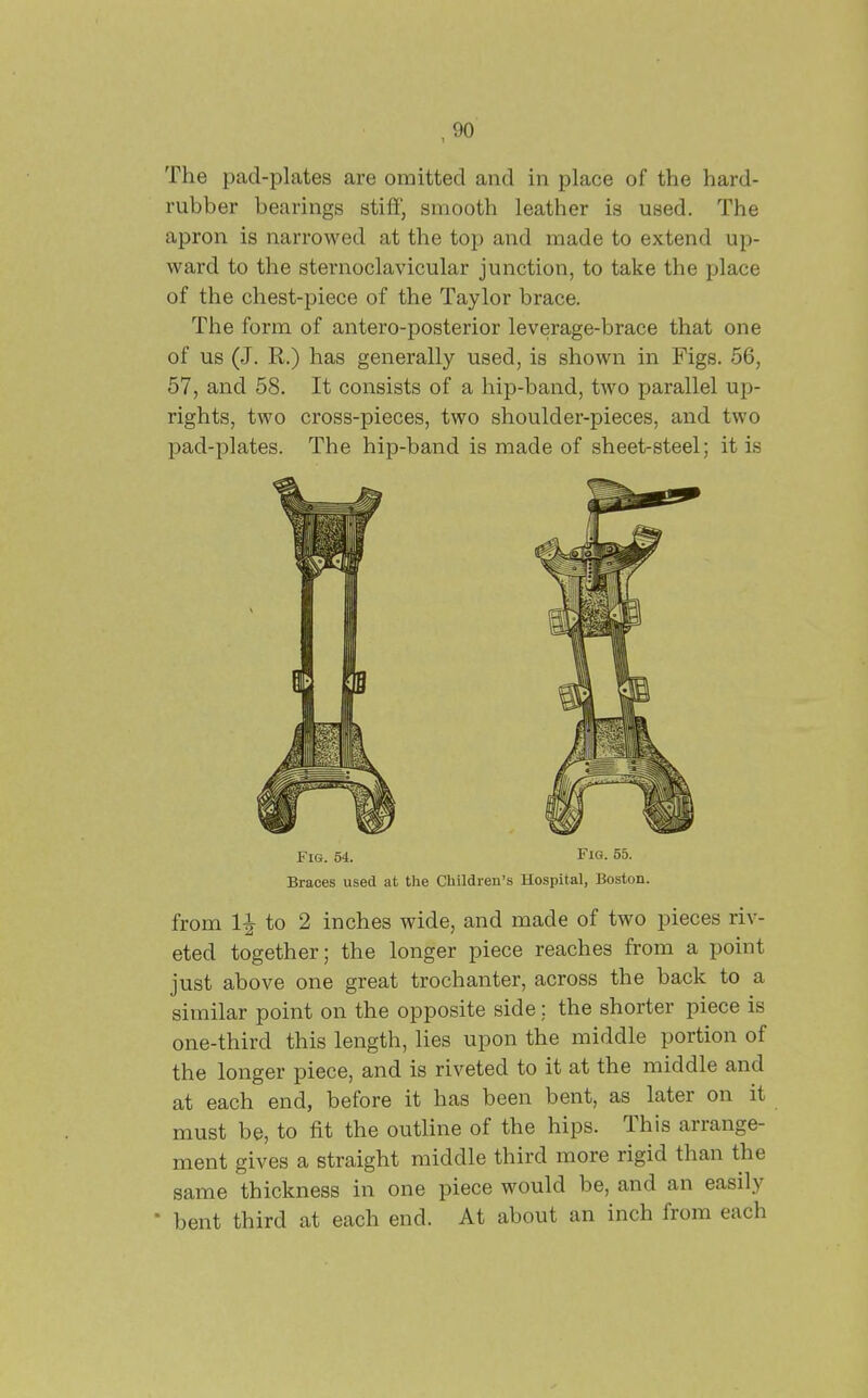 The pad-plates are omitted and in place of the hard- rubber bearings stiff, smooth leather is used. The apron is narrowed at the top and made to extend up- ward to the sternoclavicular junction, to take the place of the chest-piece of the Taylor brace. The form of antero-posterior leverage-brace that one of us (J. R.) has generally used, is shown in Figs. 56, 57, and 58. It consists of a hip-band, two parallel up- rights, two cross-pieces, two shoulder-pieces, and two pad-plates. The hip-band is made of sheet-steel; it is Fig. 54. Fig. 55. Braces used at the Children's Hospital, Boston. from 1^ to 2 inches wide, and made of two pieces riv- eted together; the longer piece reaches from a point just above one great trochanter, across the back to a similar point on the opposite side; the shorter piece is one-third this length, lies upon the middle portion of the longer piece, and is riveted to it at the middle and at each end, before it has been bent, as later on it must be, to fit the outline of the hips. This arrange- ment gives a straight middle third more rigid than the same thickness in one piece would be, and an easily ■ bent third at each end. At about an inch from each