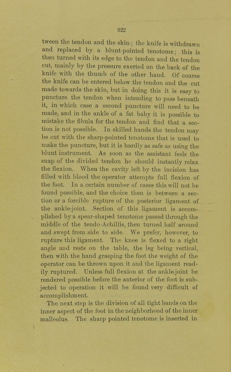 tween the tendon and the skin; the knife is withdrawn and replaced by a blunt-pointed tenotome; this is then turned with its edge to the tendon and the tendon cut, mainly by the pressure exerted on the back of the knife with the thumb of the other hand. Of course the knife can be entered below the tendon and the cut made towards the skin, but in doing this it is easy to puncture the tendon when intending to pass beneath it, in which case a second puncture will need to be made, and in the ankle of a fat baby it is possible to mistake the fibula for the tendon and find that a sec- tion is not possible. In skilled hands the tendon may be cut with the sharp-pointed tenotome that is used to make the puncture, but it is hardly as safe as using the blunt instrument. As soon as the assistant feels the snap of the divided tendon he should instantly relax the flexion. When the cavity left by the incision has filled with blood the operator attempts full flexion of the foot. In a certain number of cases this will not be found possible, and the choice then is between a sec- tion or a forcible rupture of the posterior ligament of the ankle-joint. Section of this ligament is accom- plished by a spear-shaped tenotome passed through the middle of the tendo-Achillis, then turned half around and swept from side to side. We prefer, however, to rupture this ligament. The knee is flexed to a right angle and rests on the table, the leg being vertical, then with the hand grasping the foot the weight of the operator can be thrown upon it and the ligament read- ily ruptured. Unless full flexion at the ankle-joint be rendered possible before the anterior of the foot is sub- jected to operation it will be found very difficult of accomplishment. The next step is the division of all tight bands on the ipner aspect of the foot in the neighborhood of the inner malleolus. The sharp pointed tenotome is inserted in