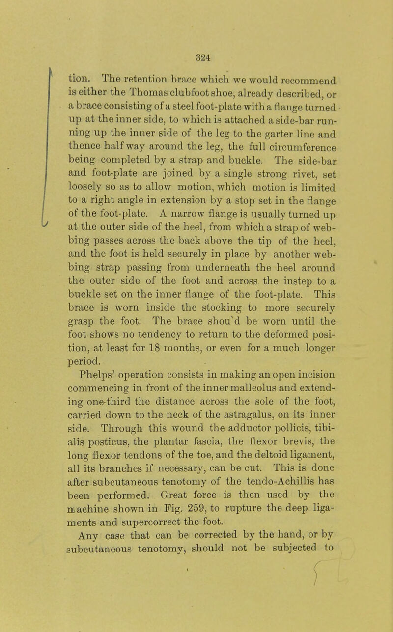 tion. The retention brace which we would recommend is either the Thomas clubfoot shoe, already described or a brace consisting of a steel foot-plate with a flange turned up at the inner side, to which is attached a side-bar run- ning up the inner side of the leg to the garter line and thence halfway around the leg, the full circumference being completed by a strap and buckle. The side-bar and foot-plate are joined by a single strong rivet, set loosely so as to allow motion, which motion is limited to a right angle in extension by a stop set in the flange of the foot-plate. A narrow flange is usually turned up at the outer side of the heel, from which a strap of web- bing passes across the back above the tip of the heel, and the foot is held securely in place by another web- bing strap passing from underneath the heel around the outer side of the foot and across the instep to a buckle set on the inner flange of the foot-plate. This brace is worn inside the stocking to more securely grasp the foot. The brace should be worn until the foot shows no tendency to return to the deformed posi- tion, at least for 18 months, or even for a much longer period. Phelps' operation consists in making an open incision commencing in front of the inner malleolus and extend- ing one-third the distance across the sole of the foot, carried down to the neck of the astragalus, on its inner side. Through this wound the adductor pollicis, tibi- alis posticus, the plantar fascia, the flexor brevis, the long flexor tendons of the toe, and the deltoid ligament, all its branches if necessary, can be cut. This is done after subcutaneous tenotomy of the tendo-Achillis has been performed. Great force is then used by the machine shown in Fig. 259, to rupture the deep liga- ments and supercorrect the foot. Any case that can be corrected by the hand, or by subcutaneous tenotomy, should not be subjected to