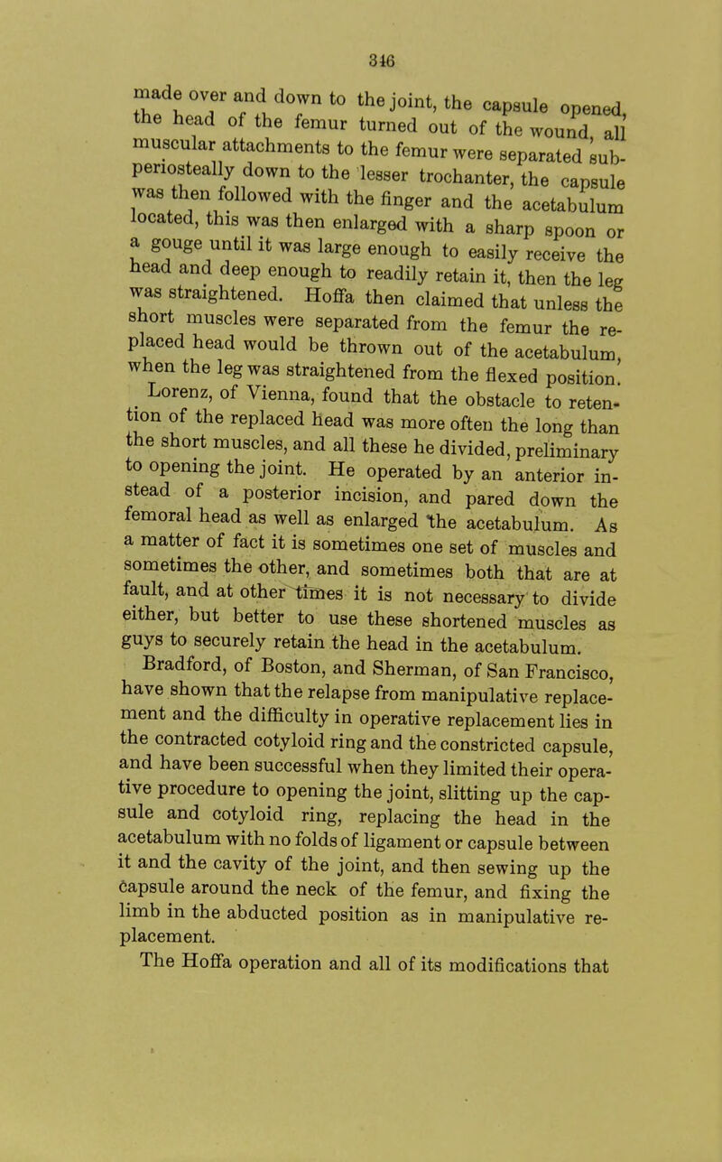 3i6 made over and down to the joint, the capsule opened the head of the femur turned out of the wound all muscular attachments to the femur were separated sub- periosteally down to the lesser trochanter, the capsule was then followed with the finger and the acetabulum located, this was then enlarged with a sharp spoon or a gouge until it was large enough to easily receive the head and deep enough to readily retain it, then the leg was straightened. Hoflfa then claimed that unless the short muscles were separated from the femur the re- placed head would be thrown out of the acetabulum, when the leg was straightened from the flexed position _ Lorenz, of Vienna, found that the obstacle to reten- tion of the replaced head was more often the long than the short muscles, and all these he divided, preliminary to openmg the joint. He operated by an anterior in- stead of a posterior incision, and pared down the femoral head as well as enlarged the acetabulum. As a matter of fact it is sometimes one set of muscles and sometimes the other, and sometimes both that are at fault, and at other tiisies it is not necessary to divide either, but better to use these shortened muscles as guys to securely retain the head in the acetabulum. Bradford, of Boston, and Sherman, of San Francisco, have shown that the relapse from manipulative replace- ment and the difficulty in operative replacement lies in the contracted cotyloid ring and the constricted capsule, and have been successful when they limited their opera- tive procedure to opening the joint, slitting up the cap- sule and cotyloid ring, replacing the head in the acetabulum with no folds of ligament or capsule between it and the cavity of the joint, and then sewing up the capsule around the neck of the femur, and fixing the limb in the abducted position as in manipulative re- placement. The Hoflfa operation and all of its modifications that