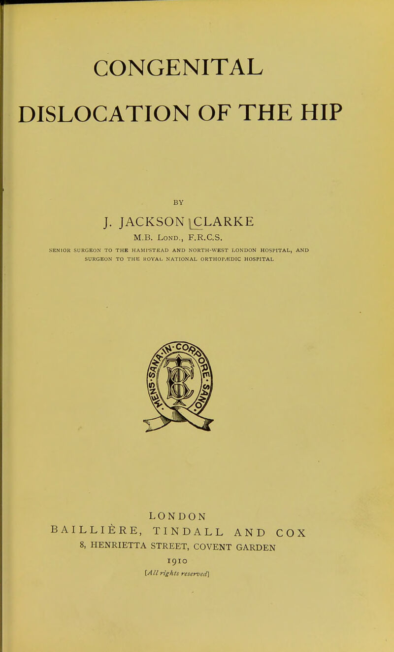 CONGENITAL DISLOCATION OF THE HIP BY J. JACKSON jCLARKE M.B. Lond., F.R.C.S. SENIOR SURGEON TO THE HAMPSTEAD AND NORTH-WEST LONDON HOSPITAL, AND SURGEON TO THE ROYAL NATIONAL ORTHOPAEDIC HOSPITAL LONDON BAILLIERE, TINDALL AND COX 8, HENRIETTA STREET, COVENT GARDEN 1910 [All rights reserved]