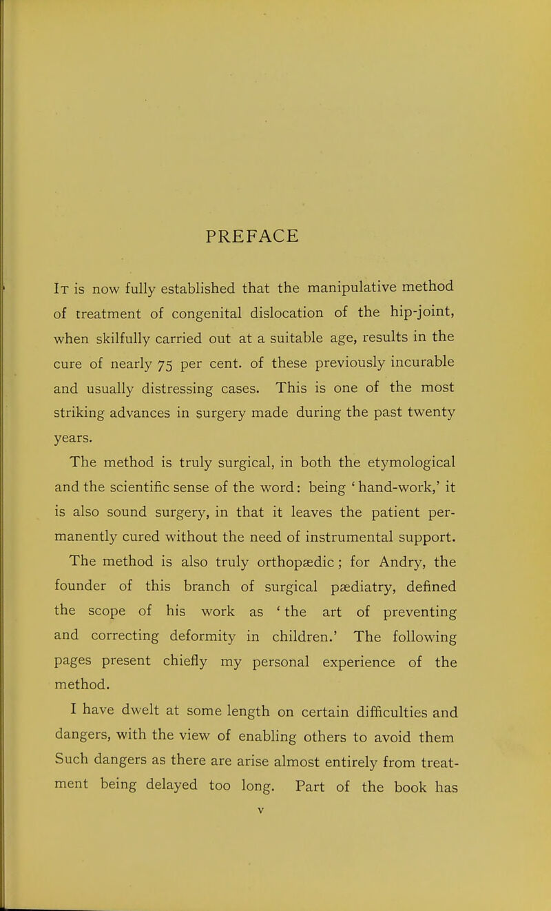 PREFACE It is now fully established that the manipulative method of treatment of congenital dislocation of the hip-joint, when skilfully carried out at a suitable age, results in the cure of nearly 75 per cent, of these previously incurable and usually distressing cases. This is one of the most striking advances in surgery made during the past twenty years. The method is truly surgical, in both the etymological and the scientific sense of the word: being ' hand-work,' it is also sound surgery, in that it leaves the patient per- manently cured without the need of instrumental support. The method is also truly orthopaedic; for Andry, the founder of this branch of surgical pasdiatry, defined the scope of his work as ' the art of preventing and correcting deformity in children.' The following pages present chiefly my personal experience of the method. I have dwelt at some length on certain difficulties and dangers, with the view of enabling others to avoid them Such dangers as there are arise almost entirely from treat- ment being delayed too long. Part of the book has