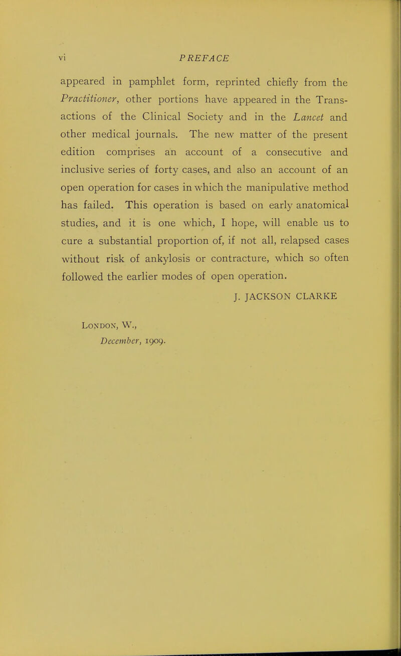 appeared in pamphlet form, reprinted chiefly from the Practitioner, other portions have appeared in the Trans- actions of the Clinical Society and in the Lancet and other medical journals. The new matter of the present edition comprises an account of a consecutive and inclusive series of forty cases, and also an account of an open operation for cases in which the manipulative method has failed. This operation is based on early anatomical studies, and it is one which, I hope, will enable us to cure a substantial proportion of, if not all, relapsed cases without risk of ankylosis or contracture, which so often followed the earlier modes of open operation. J. JACKSON CLARKE London', W., December, 1909.