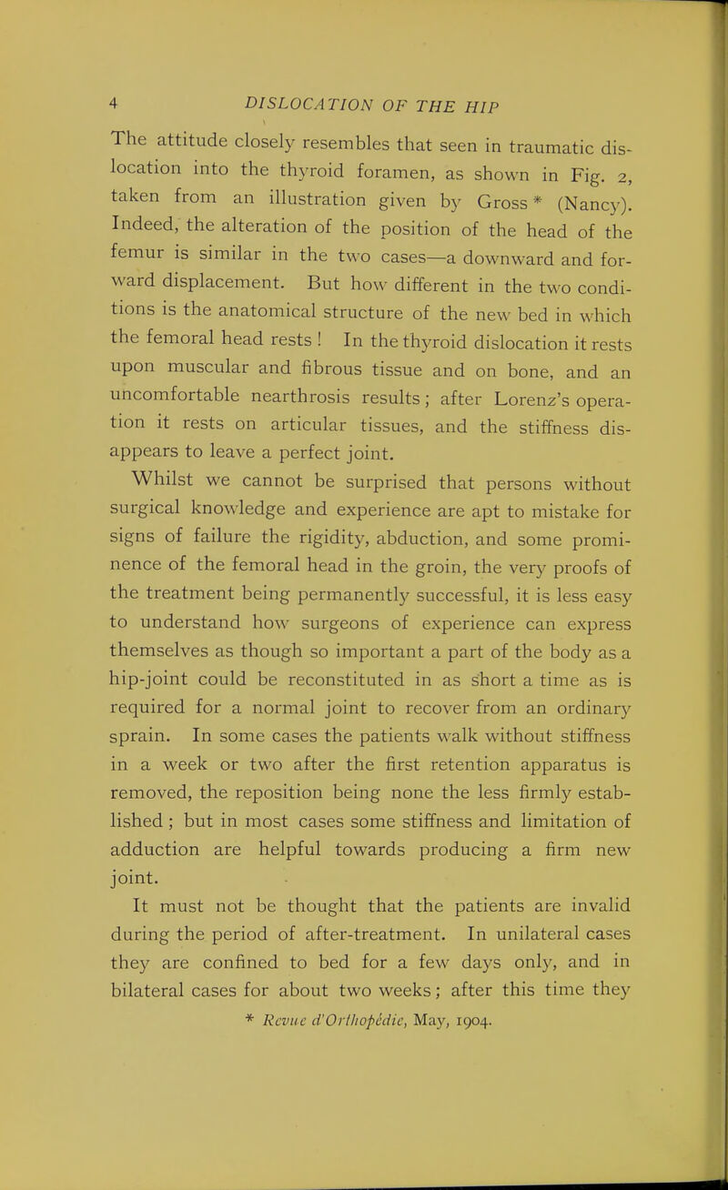 The attitude closely resembles that seen in traumatic dis- location into the thyroid foramen, as shown in Fig. 2, taken from an illustration given by Gross* (Nancy). Indeed, the alteration of the position of the head of the femur is similar in the two cases—a downward and for- ward displacement. But how different in the two condi- tions is the anatomical structure of the new bed in which the femoral head rests ! In the thyroid dislocation it rests upon muscular and fibrous tissue and on bone, and an uncomfortable nearthrosis results; after Lorenz's opera- tion it rests on articular tissues, and the stiffness dis- appears to leave a perfect joint. Whilst we cannot be surprised that persons without surgical knowledge and experience are apt to mistake for signs of failure the rigidity, abduction, and some promi- nence of the femoral head in the groin, the very proofs of the treatment being permanently successful, it is less easy to understand how surgeons of experience can express themselves as though so important a part of the body as a hip-joint could be reconstituted in as short a time as is required for a normal joint to recover from an ordinary sprain. In some cases the patients walk without stiffness in a week or two after the first retention apparatus is removed, the reposition being none the less firmly estab- lished ; but in most cases some stiffness and limitation of adduction are helpful towards producing a firm new- joint. It must not be thought that the patients are invalid during the period of after-treatment. In unilateral cases they are confined to bed for a few days only, and in bilateral cases for about two weeks; after this time the)' * Revue d'Orthopedic, May, 1904.