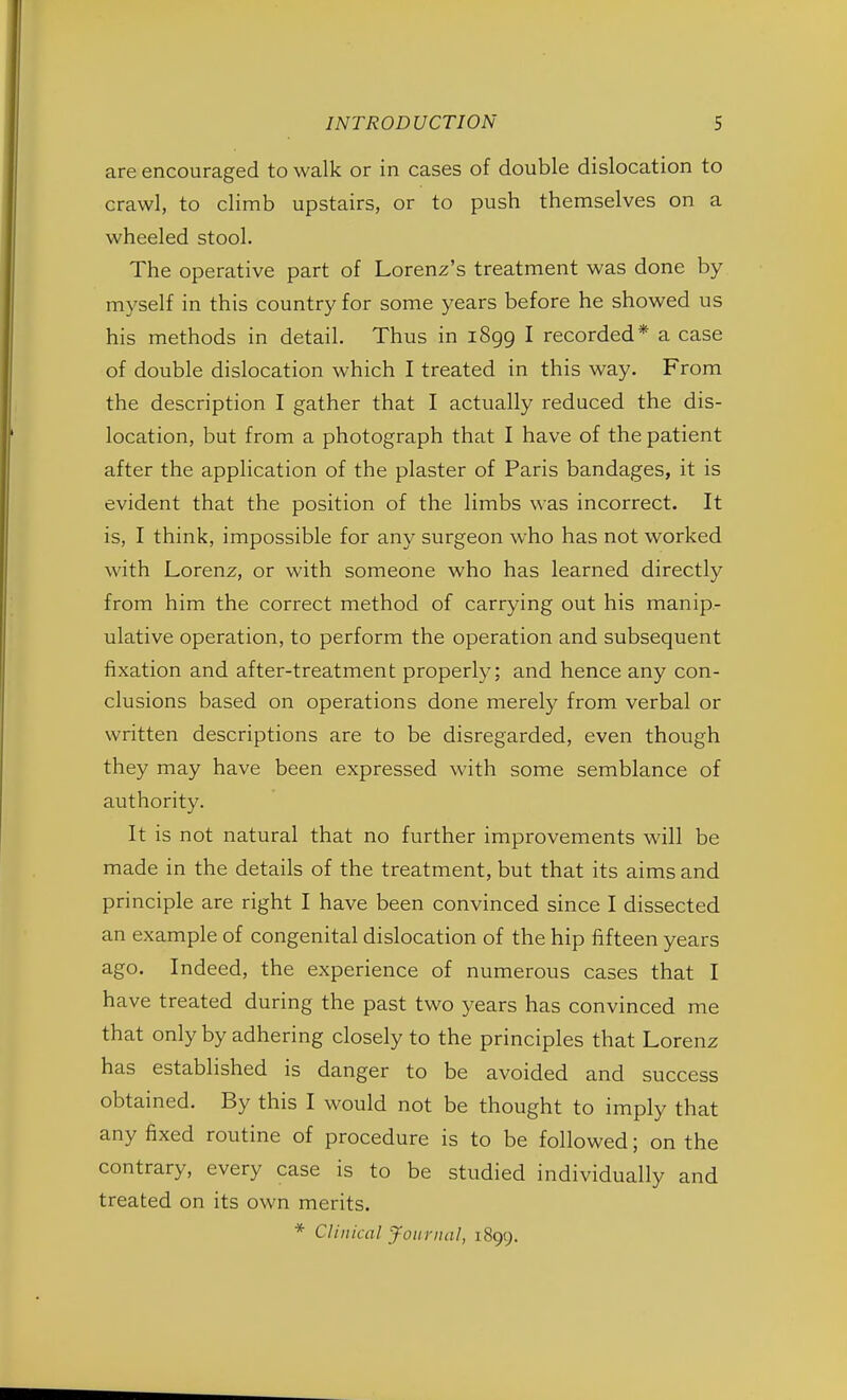 are encouraged to walk or in cases of double dislocation to crawl, to climb upstairs, or to push themselves on a wheeled stool. The operative part of Lorenz's treatment was done by myself in this country for some years before he showed us his methods in detail. Thus in 1899 I recorded* a case of double dislocation which I treated in this way. From the description I gather that I actually reduced the dis- location, but from a photograph that I have of the patient after the application of the plaster of Paris bandages, it is evident that the position of the limbs was incorrect. It is, I think, impossible for any surgeon who has not worked with Lorenz, or with someone who has learned directly from him the correct method of carrying out his manip- ulative operation, to perform the operation and subsequent fixation and after-treatment properly; and hence any con- clusions based on operations done merely from verbal or written descriptions are to be disregarded, even though they may have been expressed with some semblance of authority. It is not natural that no further improvements will be made in the details of the treatment, but that its aims and principle are right I have been convinced since I dissected an example of congenital dislocation of the hip fifteen years ago. Indeed, the experience of numerous cases that I have treated during the past two years has convinced me that only by adhering closely to the principles that Lorenz has established is danger to be avoided and success obtained. By this I would not be thought to imply that any fixed routine of procedure is to be followed; on the contrary, every case is to be studied individually and treated on its own merits. * Clinical Journal, 1899.