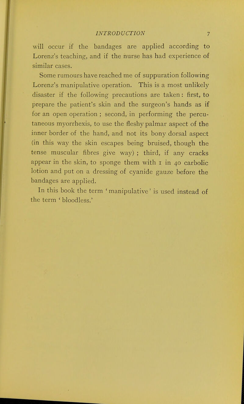 will occur if the bandages are applied according to Lorenz's teaching, and if the nurse has had experience of similar cases. Some rumours have reached me of suppuration following Lorenz's manipulative operation. This is a most unlikely disaster if the following precautions are taken: first, to prepare the patient's skin and the surgeon's hands as if for an open operation ; second, in performing the percu- taneous myorrhexis, to use the fleshy palmar aspect of the inner border of the hand, and not its bony dorsal aspect (in this way the skin escapes being bruised, though the tense muscular fibres give way) ; third, if any cracks appear in the skin, to sponge them with i in 40 carbolic lotion and put on a dressing of cyanide gauze before the bandages are applied. In this book the term ' manipulative' is used instead of the term ' bloodless.'