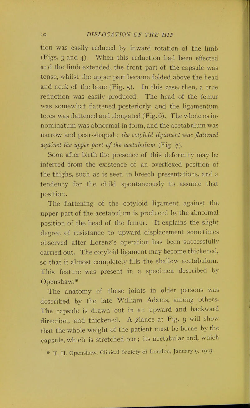 tion was easily reduced by inward rotation of the limb (Figs. 3 and 4). When this reduction had been effected and the limb extended, the front part of the capsule was tense, whilst the upper part became folded above the head and neck of the bone (Fig. 5). In this case, then, a true reduction was easily produced. The head of the femur was somewhat flattened posteriorly, and the ligamentum teres was flattened and elongated (Fig. 6). The whole os in- nominatum was abnormal in form, and the acetabulum was narrow and pear-shaped ; the cotyloid ligament was flattened against the upper part of the acetabulum (Fig. 7). Soon after birth the presence of this deformity may be inferred from the existence of an overflexed position of the thighs, such as is seen in breech presentations, and a tendency for the child spontaneously to assume that position. The flattening of the cotyloid ligament against the upper part of the acetabulum is produced by the abnormal position of the head of the femur. It explains the slight degree of resistance to upward displacement sometimes observed after Lorenz's operation has been successfully carried out. The cotyloid ligament may become thickened, so that it almost completely fills the shallow acetabulum. This feature was present in a specimen described by Openshaw.* The anatomy of these joints in older persons was described by the late William Adams, among others. The capsule is drawn out in an upward and backward direction, and thickened. A glance at Fig. 9 will show that the whole weight of the patient must be borne by the capsule, which is stretched out; its acetabular end, which * T. H. Openshaw, Clinical Society of London, January 9, 1903.