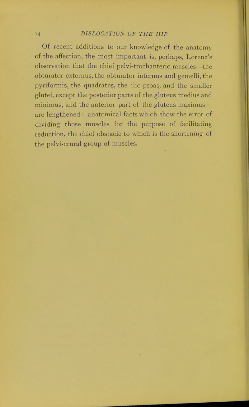 Of recent additions to our knowledge of the anatomy of the affection, the most important is, perhaps, Lorenz's observation that the chief pelvi-trochanteric muscles—the obturator externus, the obturator internus and gemelli, the pyriformis, the quadratus, the ilio-psoas, and the smaller glutei, except the posterior parts of the gluteus medius and minimus, and the anterior part of the gluteus maximus— are lengthened : anatomical facts which show the error of dividing those muscles for the purpose of facilitating reduction, the chief obstacle to which is the shortening of the pelvi-crural group of muscles.