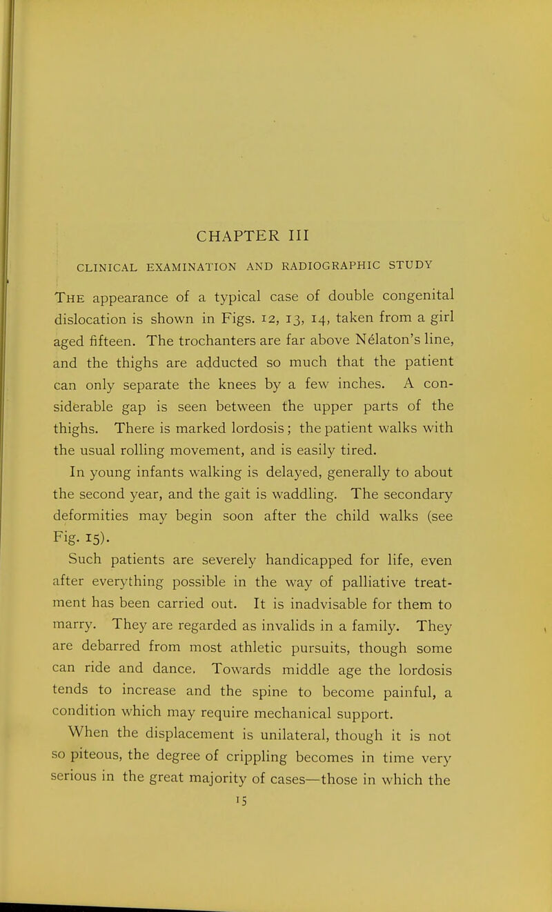 CHAPTER III CLINICAL EXAMINATION AND RADIOGRAPHIC STUDY The appearance of a typical case of double congenital dislocation is shown in Figs. 12, 13, 14, taken from a girl aged fifteen. The trochanters are far above Nekton's line, and the thighs are adducted so much that the patient can only separate the knees by a few inches. A con- siderable gap is seen between the upper parts of the thighs. There is marked lordosis; the patient walks with the usual rolling movement, and is easily tired. In young infants walking is delayed, generally to about the second year, and the gait is waddling. The secondary deformities may begin soon after the child walks (see Fig- 15)- Such patients are severely handicapped for life, even after everything possible in the way of palliative treat- ment has been carried out. It is inadvisable for them to marry. They are regarded as invalids in a family. They are debarred from most athletic pursuits, though some can ride and dance. Towards middle age the lordosis tends to increase and the spine to become painful, a condition which may require mechanical support. When the displacement is unilateral, though it is not so piteous, the degree of crippling becomes in time very serious in the great majority of cases—those in which the