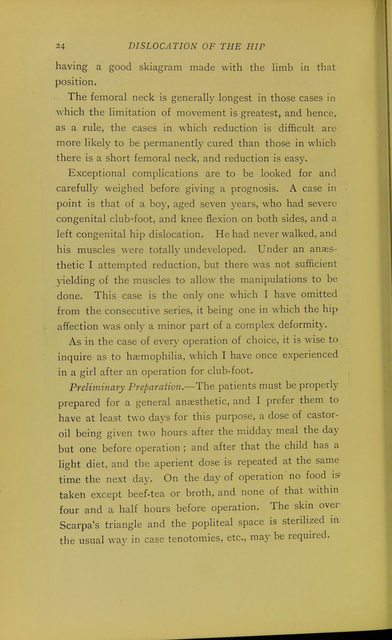 having a good skiagram made with the limb in that position. The femoral neck is generally longest in those cases in w hich the limitation of movement is greatest, and hence, as a rule, the cases in which reduction is difficult arc more likely to be permanently cured than those in which there is a short femoral neck, and reduction is easy. Exceptional complications are to be looked for and carefully weighed before giving a prognosis. A case in point is that of a boy, aged seven years, who had severe- congenital club-foot, and knee flexion on both sides, and a left congenital hip dislocation. He had never walked, and his muscles were totally undeveloped. Under an anaes- thetic I attempted reduction, but there was not sufficient yielding of the muscles to allow the manipulations to be done. This case is the only one which I have omitted from the consecutive series, it being one in which the hip affection was only a minor part of a complex deformity. As in the case of every operation of choice, it is wise to inquire as to haemophilia, which I have once experienced in a girl after an operation for club-foot. Preliminary Preparation.—The patients must be properly prepared for a general anaesthetic, and I prefer them to have at least two days for this purpose, a dose of castor- oil being given two hours after the midday meal the day but one before operation ; and after that the child has a light diet, and the aperient dose is repeated at the same time the next day. On the day of operation no food is' taken except beef-tea or broth, and none of that within four and a half hours before operation. The skin over Scarpa's triangle and the popliteal space is sterilized in the usual way in case tenotomies, etc., may be required.