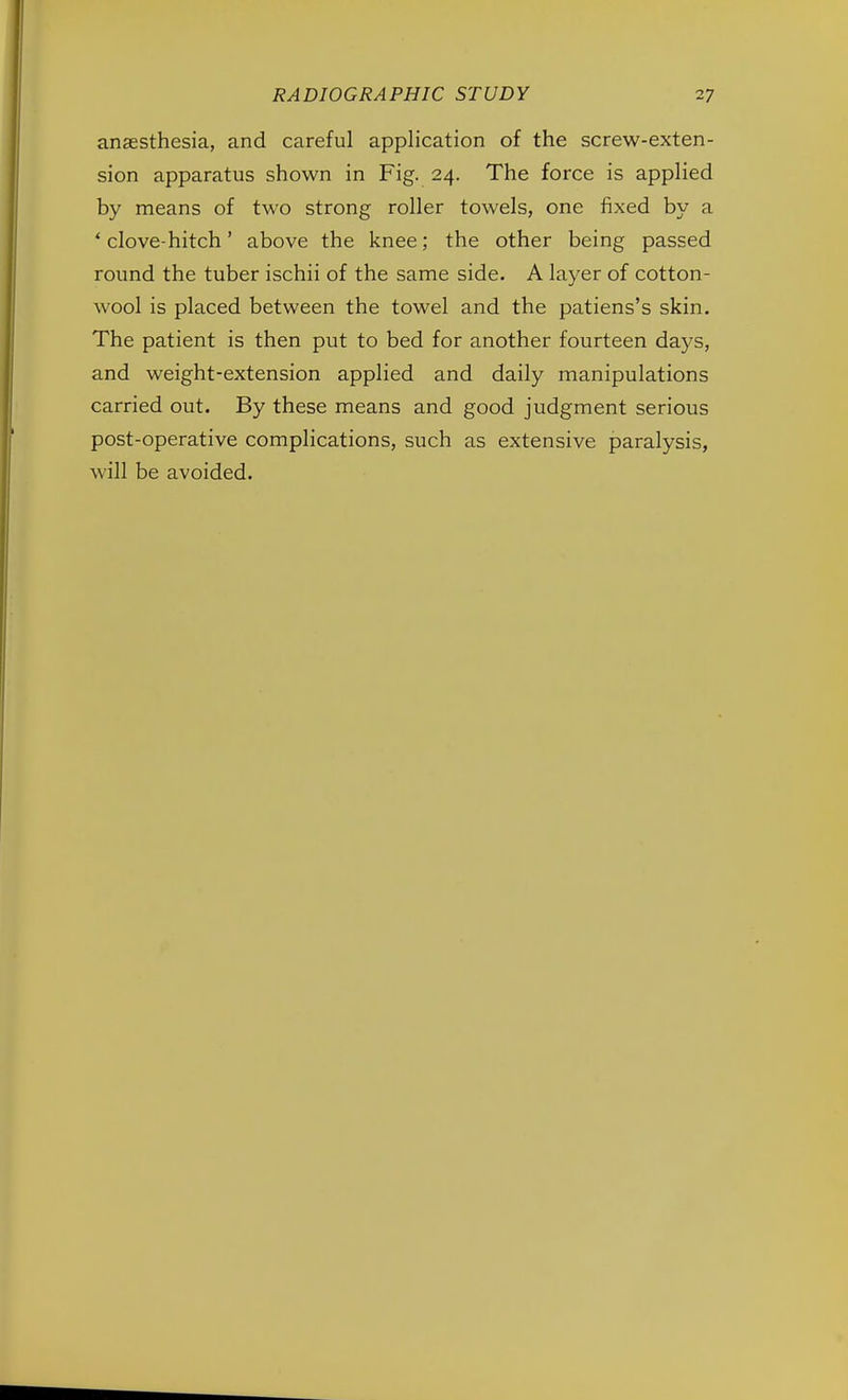 anaesthesia, and careful application of the screw-exten- sion apparatus shown in Fig. 24. The force is applied by means of two strong roller towels, one fixed by a ' clove-hitch' above the knee; the other being passed round the tuber ischii of the same side. A layer of cotton- wool is placed between the towel and the patiens's skin. The patient is then put to bed for another fourteen days, and weight-extension applied and daily manipulations carried out. By these means and good judgment serious post-operative complications, such as extensive paralysis, will be avoided.