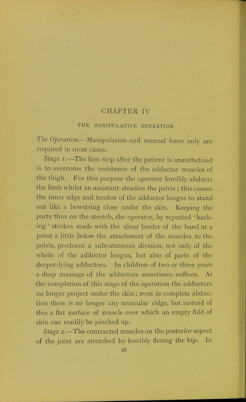 CHAPTER IV THE MANIPULATIVE OPERATION The Operation.—Manipulation and manual force only are required in most cases. Stage i.—The first step after the patient is anaesthetized is to overcome the resistance of the adductor muscles of the thigh. For this purpose the operator forcibly abducts the limb whilst an assistant steadies the pelvis ; this causes the inner edge and tendon of the adductor longus to stand out like a bowstring close under the skin. Keeping the parts thus on the stretch, the operator, by repeated 1 hack- ing ' strokes made with the ulnar border of the hand at a point a little below the attachment of the muscles to the pelvis, produces a subcutaneous division, not only of the whole of the adductor longus, but also of parts of the deeper-lying adductors. In children of two or three years a deep massage of the adductors sometimes suffices. At the completion of this stage of the operation the adductors no longer project under the skin; even in complete abduc- tion there is no longer any muscular ridge, but instead of this a flat surface of muscle over which an empty fold of skin can readily be pinched up. Stage 2.—The contracted muscles on the posterior aspect of the joint are stretched by forcibly flexing the hip. In