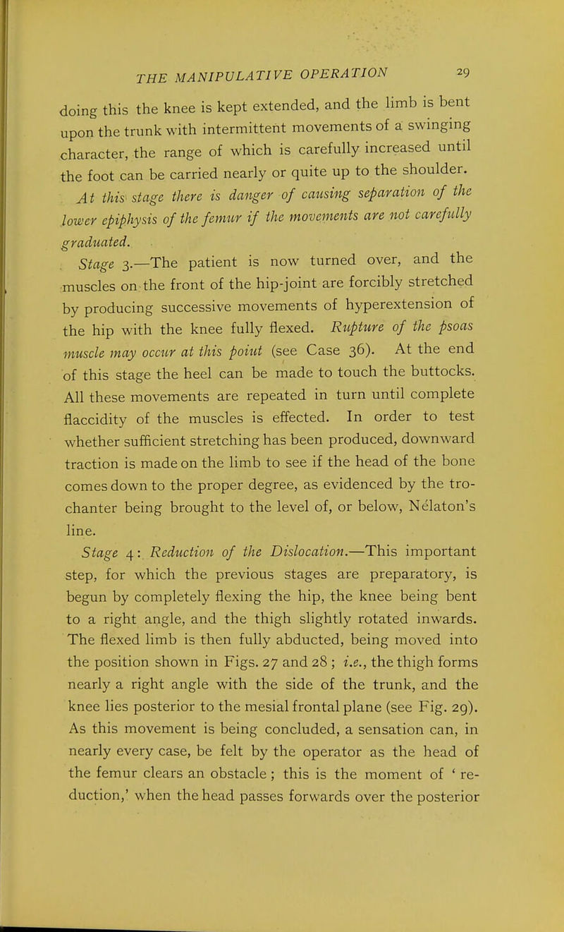 doing this the knee is kept extended, and the limb is bent upon the trunk with intermittent movements of a swinging character, the range of which is carefully increased until the foot can be carried nearly or quite up to the shoulder. At this stage there is danger of causing separation of the lower epiphysis of the femur if the movements are not carefully graduated. Stage 3.—The patient is now turned over, and the muscles on the front of the hip-joint are forcibly stretched by producing successive movements of hyperextension of the hip with the knee fully flexed. Rupture of the psoas muscle may occur at this point (see Case 36). At the end of this stage the heel can be made to touch the buttocks. All these movements are repeated in turn until complete flaccidity of the muscles is effected. In order to test whether sufficient stretching has been produced, downward traction is made on the limb to see if the head of the bone comes down to the proper degree, as evidenced by the tro- chanter being brought to the level of, or below, Nelaton's line. Stage 4: Reduction of the Dislocation.—This important step, for which the previous stages are preparatory, is begun by completely flexing the hip, the knee being bent to a right angle, and the thigh slightly rotated inwards. The flexed limb is then fully abducted, being moved into the position shown in Figs. 27 and 28 ; i.e., the thigh forms nearly a right angle with the side of the trunk, and the knee lies posterior to the mesial frontal plane (see Fig. 29). As this movement is being concluded, a sensation can, in nearly every case, be felt by the operator as the head of the femur clears an obstacle ; this is the moment of ' re- duction,' when the head passes forwards over the posterior