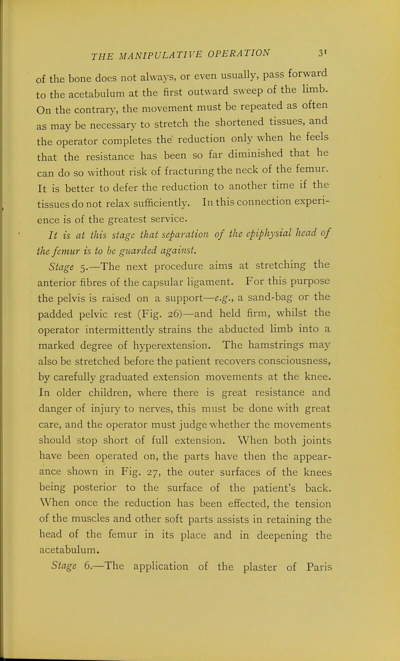 of the bone does not always, or even usually, pass forward to the acetabulum at the first outward sweep of the limb. On the contrary, the movement must be repeated as often as may be necessary to stretch the shortened tissues, and the operator completes the reduction only when he feels that the resistance has been so far diminished that he can do so without risk of fracturing the neck of the femur. It is better to defer the reduction to another time if the tissues do not relax sufficiently. In this connection experi- ence is of the greatest service. It is at this stage that separation of the epiphysial head of the femur is to be guarded against. Stage 5.—The next procedure aims at stretching the anterior fibres of the capsular ligament. For this purpose the pelvis is raised on a support—e.g., a sand-bag or the padded pelvic rest (Fig. 26)—and held firm, whilst the operator intermittently strains the abducted limb into a marked degree of hyperextension. The hamstrings may also be stretched before the patient recovers consciousness, by carefully graduated extension movements at the knee. In older children, where there is great resistance and danger of injury to nerves, this must be done with great care, and the operator must judge whether the movements should stop short of full extension. When both joints have been operated on, the parts have then the appear- ance shown in Fig. 27, the outer surfaces of the knees being posterior to the surface of the patient's back. When once the reduction has been effected, the tension of the muscles and other soft parts assists in retaining the head of the femur in its place and in deepening the acetabulum. Stage 6.—The application of the plaster of Paris